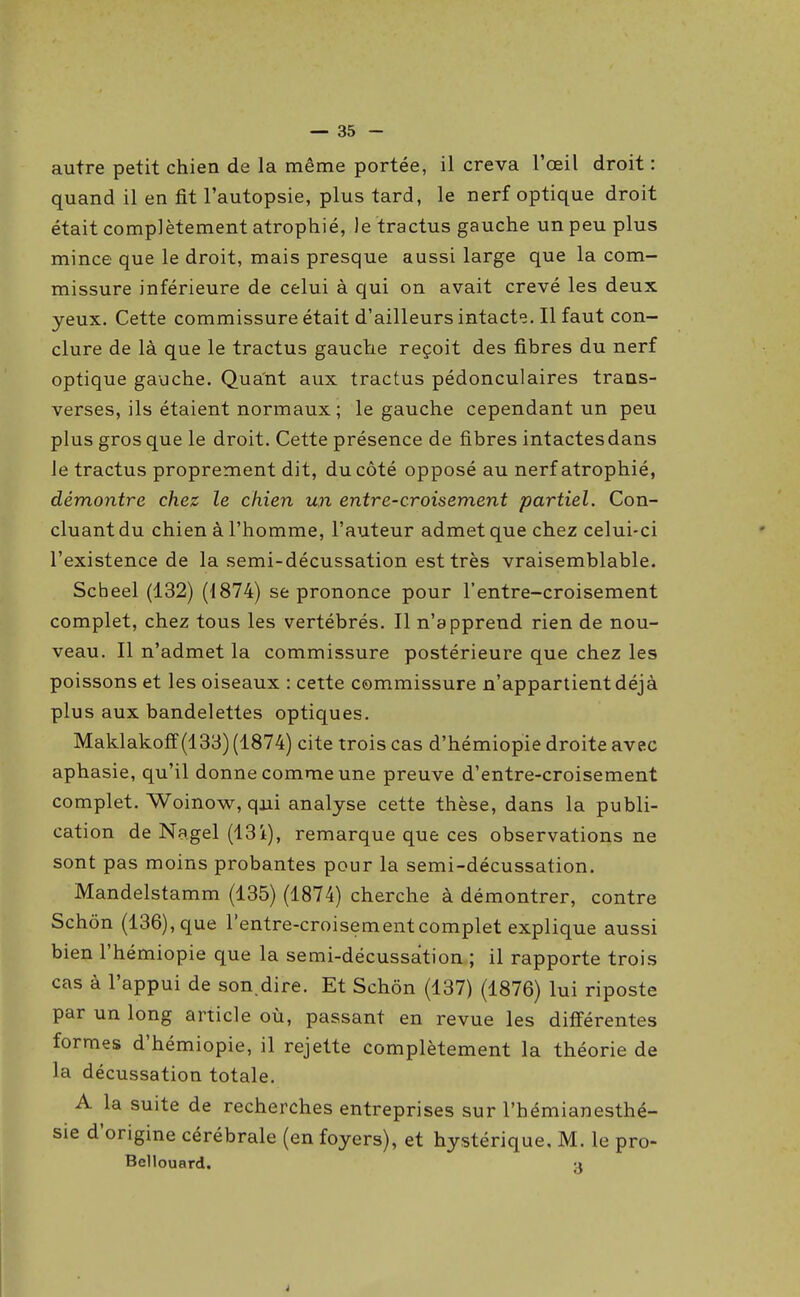 autre petit chien de la même portée, il creva l'œil droit : quand il en fit l'autopsie, plus tard, le nerf optique droit était complètement atrophié, Je tractus gauche un peu plus mince que le droit, mais presque aussi large que la com- missure inférieure de celui à qui on avait crevé les deux yeux. Cette commissure était d'ailleurs intacte. Il faut con- clure de là que le tractus gauche reçoit des fibres du nerf optique gauche. Quant aux tractus pédonculaires trans- verses, ils étaient normaux ; le gauche cependant un peu plus gros que le droit. Cette présence de fibres intactes dans le tractus proprement dit, du côté opposé au nerf atrophié, démontre chez le chien un entre-croisement partiel. Con- cluant du chien à l'homme, l'auteur admet que chez celui-ci l'existence de la semi-décussation est très vraisemblable. Scheel (132) (1874) se prononce pour l'entre-croisement complet, chez tous les vertébrés. Il n'apprend rien de nou- veau. Il n'admet la commissure postérieure que chez les poissons et les oiseaux : cette commissure n'appartient déjà plus aux bandelettes optiques. Maklakoff (133) (1874) cite trois cas d'hémiopie droite avec aphasie, qu'il donne comme une preuve d'entre-croisement complet. Woinow, qui analyse cette thèse, dans la publi- cation de Nagel (13i), remarque que ces observations ne sont pas moins probantes pour la semi-décussation. Mandelstamm (135) (1874) cherche à démontrer, contre Schôn (136), que l'entre-croisement complet explique aussi bien l'hémiopie que la semi-décussation ; il rapporte trois cas à l'appui de son.dire. Et Schôn (137) (1876) lui riposte par un long article où, passant en revue les différentes formes d'hémiopie, il rejette complètement la théorie de la décussation totale. A la suite de recherches entreprises sur l'hémianesthé- sie d'origine cérébrale (en foyers), et hystérique, M. le pro- Bellouard. a