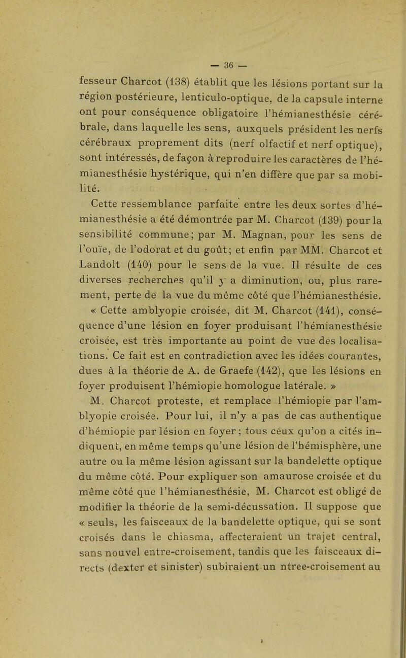 fesseur Charcot (138) établit que les lésions portant sur la région postérieure, lenticulo-optique, de la capsule interne ont pour conséquence obligatoire l'hémianesthésie céré- brale, dans laquelle les sens, auxquels président les nerfs cérébraux proprement dits (nerf olfactif et nerf optique), sont intéressés, de façon à reproduire les caractères de l'hé- mianesthésie hystérique, qui n'en diffère que par sa mobi- lité. Cette ressemblance parfaite entre les deux sortes d'hé- mianesthésie a été démontrée par M. Charcot (139) pour la sensibilité commune; par M. Magnan, pour les sens de l'ouïe, de l'odorat et du goût; et enfin par MM. Charcot et Landolt (140) pour le sens de la vue. Il résulte de ces diverses recherches qu'il y a diminution, ou, plus rare- ment, perte de la vue du même côté que l'hémianesthésie. « Cette amblyopie croisée, dit M. Charcot (141), consé- quence d'une lésion en foyer produisant l'hémianesthésie croisée, est très importante au point de vue des localisa- tions. Ce fait est en contradiction avec les idées courantes, dues à la théorie de A. de Graefe (142), que les lésions en foyer produisent l'hémiopie homologue latérale. » M, Charcot proteste, et remplace l'hémiopie par l'am- blyopie croisée. Pour lui, il n'y a pas de cas authentique d'hémiopie par lésion en foyer ; tous céux qu'on a cités in- diquent, en même temps qu'une lésion de l'hémisphère, une autre ou la même lésion agissant sur la bandelette optique du même côté. Pour expliquer son amaurose croisée et du même côté que l'hémianesthésie, M. Charcot est obligé de modifier la théorie de la semi-décussation. Il suppose que « seuls, les faisceaux de la bandelette optique, qui se sont croisés dans le chiasma, affecteraient un trajet central, sans nouvel entre-croisement, tandis que les faisceaux di- rects (dextef et sinister) subiraient un ntree-croisement au