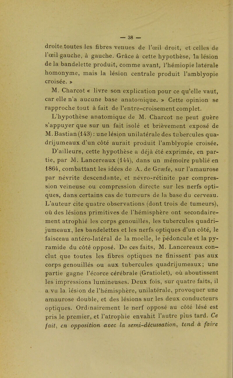 droite toutes les fibres venues de l'œil droit, et celles de l'œil gauche, à gauche. Grâce à cette hypothèse, la lésion delà bandelette produit, comme avant, l'hémiopie latérale homonyme, mais la lésion centrale produit l'amblyopie croisée. » M. Charcot « livre son explication pour ce qu'elle vaut, car elle n'a aucune base anatoraique. » Cette opinion se rapproche tout à fait de l'entre-croisement complet. L'hypothèse anatomique de M. Charcot ne peut guère s'appuyer que sur un fait isolé et brièvement exposé de M. Bastian (143) : une lésion unilatérale des tubercules qua- drijumeaux d'un côté aurait produit l'amblyopie croisée. D'ailleurs, cette hypothèse a déjà été exprimée, en par- tie, par M. Lancereaux (144), dans un mémoire publié en 1864, combattant les idées de A. de Grsefe, sur l'amaurose par névrite descendante, et névro-rétinite par compres- sion veineuse ou compression directe sur les nerfs opti- ques, dans certains cas de tumeurs de la base du cerveau. L'auteur cite quatre observations (dont trois de tumeurs), où des lésions primitives de l'hémisphère ont secondaire- ment atrophié les corps genouillés, les tubercules quadri- jumeaux, les bandelettes et les nerfs optiques d'un côté, le faisceau antéro-latéral de la moelle, le pédoncule et la py- ramide du côté opposé. De ces faits, M. Lancereaux con- clut que toutes les fibres optiques ne finissent pas aux corps genouillés ou aux tubercules quadrijumeaux; une partie gagne l'écorce cérébrale (Gratiolet), où aboutissent les impressions lumineuses. Deux fois, sur quatre faits, il a vu la lésion de l'hémisphère, unilatérale, provoquer une amaurose double, et des lésions sur les deux conducteurs optiques. Ordinairement le nerf opposé au côté lésé est pris le premier, et l'atrophie envahit l'autre plus tard. Ce fait^ en opposition avec la semi-décussation, tend à faire