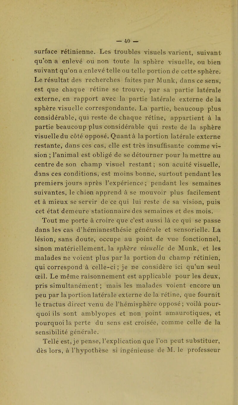 surface rétinienne. Les troubles visuels varient, suivant qu'on a enlevé ou non toute la sphère visuelle, ou bien suivant qu'on a enlevé telle ou telle portion de cette sphère. Le résultat des recherches faites par Munk, dans ce sens, est que chaque rétine se trouve, par sa partie latérale externe, en rapport avec la partie latérale externe de la sphère visuelle correspondante. La partie, beaucoup plus considérable, qui reste de chaque rétine, appartient à la partie beaucoup plus considérable qui reste de la sphère visuelle du côté opposé. Quant à la portion latérale externe restante, dans ces cas, elle est très insuffisante comme vi- sion ; l'animal est obligé de se détourner pour la mettre au centre de son champ visuel restant ; son acuité visuelle, dans ces conditions, est moins bonne, surtout pendant les premiers jours après l'expérience; pendant les semaines suivantes, le chien apprend à se mouvoir plus facilement et à mieux se servir de ce qui lui reste de sa vision, puis cet état demeure stationnaire des semaines et des mois. Tout me porte à croire que c'est aussi là ce qui se passe dans les cas d'hémianesthésie générale et sensorielle. La lésion, sans doute, occupe au point de vue fonctionnel, sinon matériellement, la sphère visuelle de Munk, et les malades ne voient plus par la portion du champ rétinien, qui correspond à celle-ci; je ne considère ici qu'un seul œil. Le même raisonnement est applicable pour les deux, pris simultanément ; mais les malades voient encore un peu par la portion latérale externe de la rétine, que fournit le tractus direct venu de l'hémisphère opposé; voilà pour- quoi ils sont amblyopes et non point amaurotiques, et pourquoi la perte du sens est croisée, comme celle de la sensibilité générale. Telle est, je pense, l'explication que l'on peut substituer, dès lors, à l'hypothèse si ingénieuse de M. le professeur