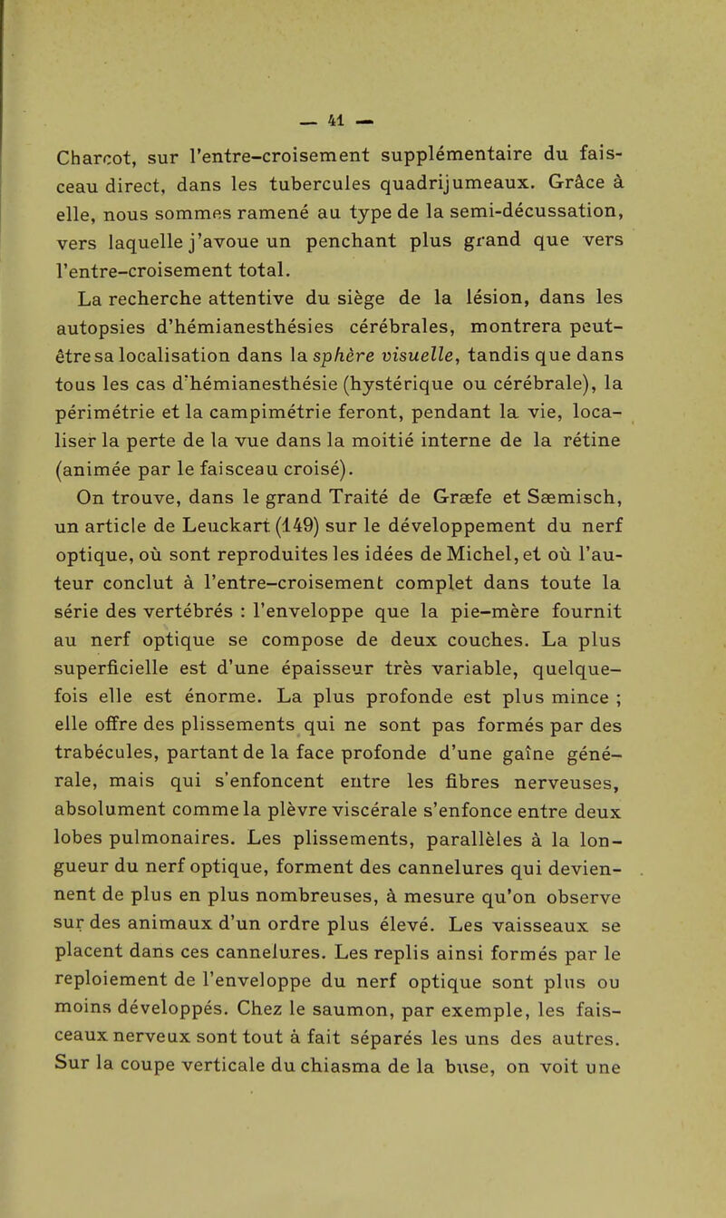 Charcot, sur l'entre-croisement supplémentaire du fais- ceau direct, dans les tubercules quadrijumeaux. Grâce à elle, nous sommes ramené au type de la semi-décussation, vers laquelle j'avoue un penchant plus grand que vers l'entre-croisement total. La recherche attentive du siège de la lésion, dans les autopsies d'hémianesthésies cérébrales, montrera peut- être sa localisation dans la. sphère visuelle, tandis que dans tous les cas d'hémianesthésie (hystérique ou cérébrale), la périmétrie et la campimétrie feront, pendant la vie, loca- liser la perte de la vue dans la moitié interne de la rétine (animée par le faisceau croisé). On trouve, dans le grand Traité de Grœfe et Saemisch, un article de Leuckart (149) sur le développement du nerf optique, où sont reproduites les idées de Michel, et où l'au- teur conclut à l'entre-croisement complet dans toute la série des vertébrés : l'enveloppe que la pie-mère fournit au nerf optique se compose de deux couches. La plus superficielle est d'une épaisseur très variable, quelque- fois elle est énorme. La plus profonde est plus mince ; elle offre des plissements qui ne sont pas formés par des trabécules, partant de la face profonde d'une gaine géné- rale, mais qui s'enfoncent entre les fibres nerveuses, absolument comme la plèvre viscérale s'enfonce entre deux lobes pulmonaires. Les plissements, parallèles à la lon- gueur du nerf optique, forment des cannelures qui devien- nent de plus en plus nombreuses, à mesure qu'on observe sur des animaux d'un ordre plus élevé. Les vaisseaux se placent dans ces cannelures. Les replis ainsi formés par le reploieraent de l'enveloppe du nerf optique sont plus ou moins développés. Chez le saumon, par exemple, les fais- ceaux nerveux sont tout à fait séparés les uns des autres. Sur la coupe verticale du chiasma de la buse, on voit une
