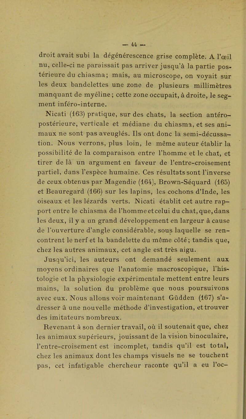 droit avait subi la dégénérescence grise complète. A l'œil nu, celle-ci ne paraissait pas arriver jusqu'à la partie pos- térieure du chiasma; mais, au microscope, on voyait sur les deux bandelettes une zone de plusieurs millimètres manquant de myéline ; cette zone occupait, à droite, le seg- ment inféro-interne. Nicati (163) pratique, sur des chats, la section antéro- postérieure, verticale et médiane du chiasma, et ses ani- maux ne sont pas aveuglés. Ils ont donc la semi-décussa- tion. Nous verrons, plus loin, le même auteur établir la possibilité de la comparaison entre l'homme et le chat, et tirer de là un argument en faveur de l'entre-croisement partiel, dans l'espèce humaine. Ces résultats sont l'inverse de ceux obtenus par Magendie (164), Brown-Séquard (165) et Beauregard (166) sur les lapins, les cochons d'Inde, les oiseaux et les lézards verts. Nicati établit cet autre rap- port entre le chiasma de l'homme et celui du chat, que, dans les deux, il y a un grand développement en largeur à cause de l'ouverture d'angle considérable, sous laquelle se ren- contrent le nerf et la bandelette du même côté; tandis que, chez les autres animaux, cet angle est très aigu. Jusqu'ici, les auteurs ont demandé seulement aux moyens ordinaires que l'anatomie macroscopique, l'his- tologie et la physiologie expérimentale mettent entre leurs mains, la solution du problème que nous poursuivons avec eux. Nous allons voir maintenant Gûdden (167) s'a- dresser à une nouvelle méthode d'investigation, et trouver des imitateurs nombreux. Revenant à son dernier travail, où il soutenait que, chez les animaux supérieurs, jouissant de la vision binoculaire, l'entre-croisement est incomplet, tandis qu'il est total, chez les animaux dont les champs visuels ne se touchent pas, cet infatigable chercheur raconte qu'il a eu l'oc-