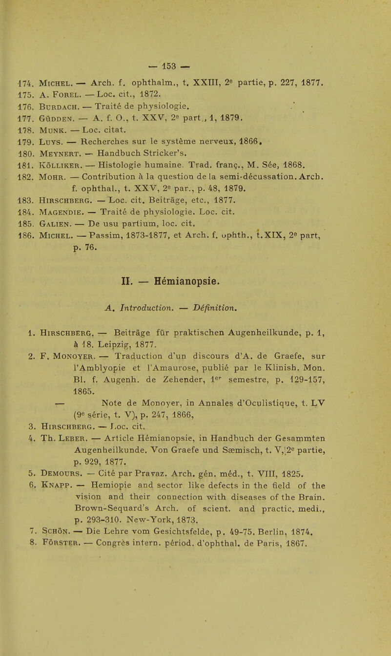 •174. Michel, — Arch. f. ophthalm., t. XXTII, 2» partie, p. 227, 1877. 175. A. FoREL. — Loc. cit., 1872. 176. BURDACH. — Traité de physiologie. 177. GûDDEN. — A. f. O., t. XXV, 2e part., 1, 1879. 178. MuNK. — Loc. citât. 179. LuYS. — Recherches sur le système nerveux, 1866, 180. Meynert. — Handbuch Stricker's. 181. KôLLiKER. — Histologie humaine. Trad, franç., M. Sée, 1868. 182. MoHR. — Contribution à la question de la semi-décussation. Arcb. f. ophthal., t. XXV, 2^ par., p. 48, 1879. 183. HiRSCHBERG. — Loc. cit. Beitrâge, etc., 1877. 184. Magendië. — Traité de physiologie. Loc. cit. 185. Galien. — De usu partium, loc. cit. 186. Michel. — Passim, 1873-1877, et Arch. f. ophth., t.XIX, 2» part, p. 76. IL — Hémianopsie. A. Introduction. — Définition. 1. HiRSCHBERG. — Beitrâge fiir praktischen Augenheilkunde, p. 1, à 18. Leipzig, 1877. 2. F. MoNOYER. — Traduction d'un discours d'A. de Graefe, sur l'Amblyopie et l'Amaurose, publié par le Klinish. Mon. Bl. f. Augenh. de Zehender, l^ semestre, p. 129-157, 1865. — Note de Monoyer, in Annales d'Oculistique, t. LV (9e série, t. V), p. 247, 1866, 3. HiRSCHBERG. — LoC. cit. 4. Th. Leber. — Article Hémianopsie, in Handbuch der Gesammten Augenheilkunde. Von Graefe und Ssemisch, t. Y,\2^ partie, p. 929, 1877. 5. Demours. — Cité par Pravaz. Arch. gén. méd., t. VIII, 1825. 6. Knapp, — Hemiopie and sector like defects in the field of the vision and their connection with diseases of the Brain. Brown-Sequard's Arch. of scient, and practic. medi., p. 293-310. New-York, 1873. 7. ScHÔN. — Die Lehre vom Gesichtsfelde, p. 49-75. Berlin, 1874. 8. FôRSTER. — Congrès intern. périod. d'ophthal. de Paris, 1867.