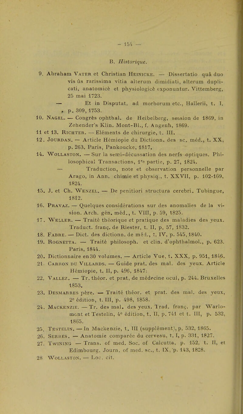 B. Historique. 9. Abraham Vater et Christian Heinicke. — Dissertatio quâ duo vis ùs rarissima vitia alterum dimidiati, alterum dupli- cati, anatomicè et physiologicè exponuntur. Vittemberg, 25 mai 1723. — Et in Disputât, ad morborum etc., Hallerii, t. T, y p. 309,1753. 10. Nagel. — Congrès ophthal. de Heibelberg, session de 1869, in Zehender's Klin. Mont-Bl., f. Angenh, 1869. 11 et 13. RiCHTER. —Eléments de chirurgie, t. III. 12. JoURDAN. — Article Hémiopie du Dictionn. des se. méd., t. XX, p. 263. Paris, Pankoucke, 1817, 14. WoLLASTON. — Sur la serci-décussation des nerfs optiques. Phi- losophical Transactions, l^e partie, p. 27, 1824. — Traduction, note et observation personnelle par Arago, in Ann. chimie et physiq., t. XXVII, p. 102-109, 1824. 15. J. et Ch. Wenzel. — De penitiori structura cerebri, Tubingue, 1812. 16. Pravaz. — Quelques considérations sur des anomalies de la vi- sion. Arch. gén. méd., t. VIII, p. 59, 1825. 17. Weller. — Traité théorique et pratique des maladies des yeux, Traduct. franç. de Riestsr, t. II, p. 57, 1832. 18. Fabre.— Dict. des dictionn. de méd., t. IV, p. 545,1840. 19. Rognetta. — Traité ptiilosoph. et clin, d'ophthalmol., p. 623. Paris, 1844. 20. Dictionnaire en30 volumes, — Article Vue, t. XXX, p. 951, 1846. 21- Carron du Villards. — Guide prat. des mal. des 3'eux. Article Hémiopie, t. II, p. 496, 1847: 22. Vallez, — Tr. théor. et prat, de médecine ocul, p. 244. Bruxelles 1853. 23. Desmarres père. — Traité théor. et prat. des mal. des yeux, 2« édition, t. III, p. 498, 1858. 24. Mackenzie. —Tr. des mal. des yeux. Irad. franç. par Warlo- mcnt etTéstelin, 4« édition, t. II, p. 741 et t. III, p. 532, I8(i5. 25. Testelin. — In Mackenzie, t. III (supplément), p. 532,1865. 26. Serres. — Anatomie comparée du cerveau, t. I, p. 331, 1827. 27. TwiNiNCi — Trans. of med. Soc. of Calcutta, p. 152, t. Il, et Edimbourg, Journ. of med. se, t. IX. p. 143, 1828. 28 WOLLASTON. — Loc. Cit.
