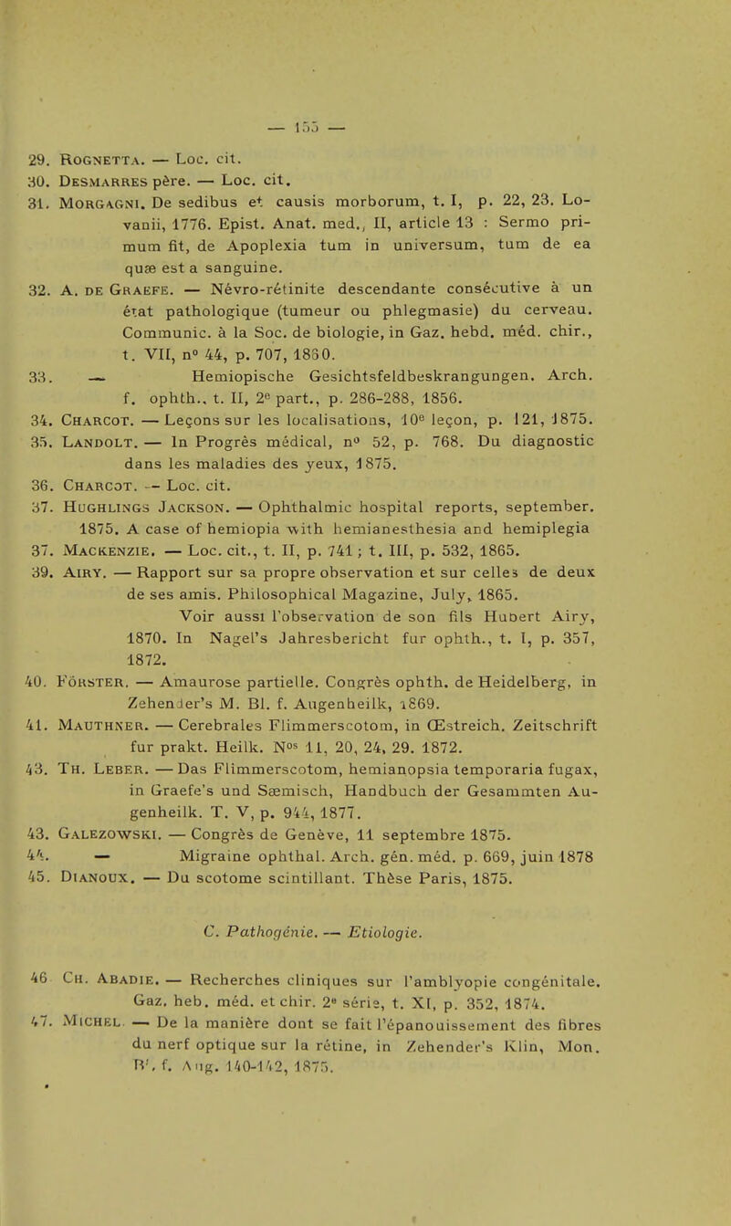 — i:.:. — 29. ROGNETTA. — Loc, cit. HO. DeSxVIarres père. — Loc. cit. 31. MoaGA.GNi. De sedibus et causis morborum, t. I, p. 22, 23. Lo- vanii, 1776. Epist. Anat. med., II, article 13 : Sermo pri- mum fit, de Apoplexia tum in universum, tum de ea quse est a sanguine. 32. A. DE Graefe. — Névro-rétinite descendante consécutive à un état pathologique (tumeur ou phlegmasie) du cerveau. Communie, à la Soc. de biologie, in Gaz. hebd. méd. chir., t. VII, n» 44, p. 707, 1830. 33. -~ Hemiopische Gesichtsfeldbeskrangungen. Arch. f. ophth.. t. II, 2« part., p. 286-288, 1856. 34. Charcot. —Leçons sur les localisations, 10^ leçon, p. 121, 1875. 35. Landolt. — In Progrès médical, n» 52, p. 768. Du diagnostic dans les maladies des yeux, 1875. 36. Charcot. — Loc. cit. 37. HuGHLiNGS Jackson. — Ophthalmic hospital reports, september. 1875. A case of hemiopia with hemianesthesia and hemiplegia 37. Mackenzie. — Loc. cit., t. II, p. 741 ; t. III, p. 532, 1865. 39. AiRY. — Rapport sur sa propre observation et sur celles de deux de ses amis. Philosophical Magazine, July, 1865. Voir aussi l'observation de son fils HaOert Airy, 1870. In Nagel's Jahresbericht fur ophth., t. l, p. 357, 1872. 40. Fôrster. — Amaurose partielle. Congrès ophth. de Heidelberg, in Zehender's M. Bl. f. Augenheilk, a869. 41. Mauthner. —Cérébrales Flimmerscotom, in Œstreich. Zeitschrift fur prakt. Heilk. N» 11, 20, 24, 29. 1872. ^3. Th. Leber. —Das Flimmerscotom, hemiaiiopsia temporaria fugax, in Graefe's und Saemisch, Handbuch der Gesammten Au- genheilk. T. V, p. 944, 1877. 43. Galezowski. — Congrès de Genève, 11 septembre 1875. 4's. — Migraine ophthal. Arch. gén. méd. p. 669, juin 1878 45. DiANoux. — Du scotome scintillant. Thèse Paris, 1875. C. Pathogénie. — Etiologie. 46 Ch. Abadie. — Recherches cliniques sur l'amblyopie congénitale. Gaz. heb. méd. et chir. 2« série, t. XI, p. 352, 1874. 47. Michel. — De la manière dont se fait l'épanouissement des fibres du nerf optique sur la rétine, in Zehender's Klin, Mon. H', f. A.ig, 140-1/.2, 1875.