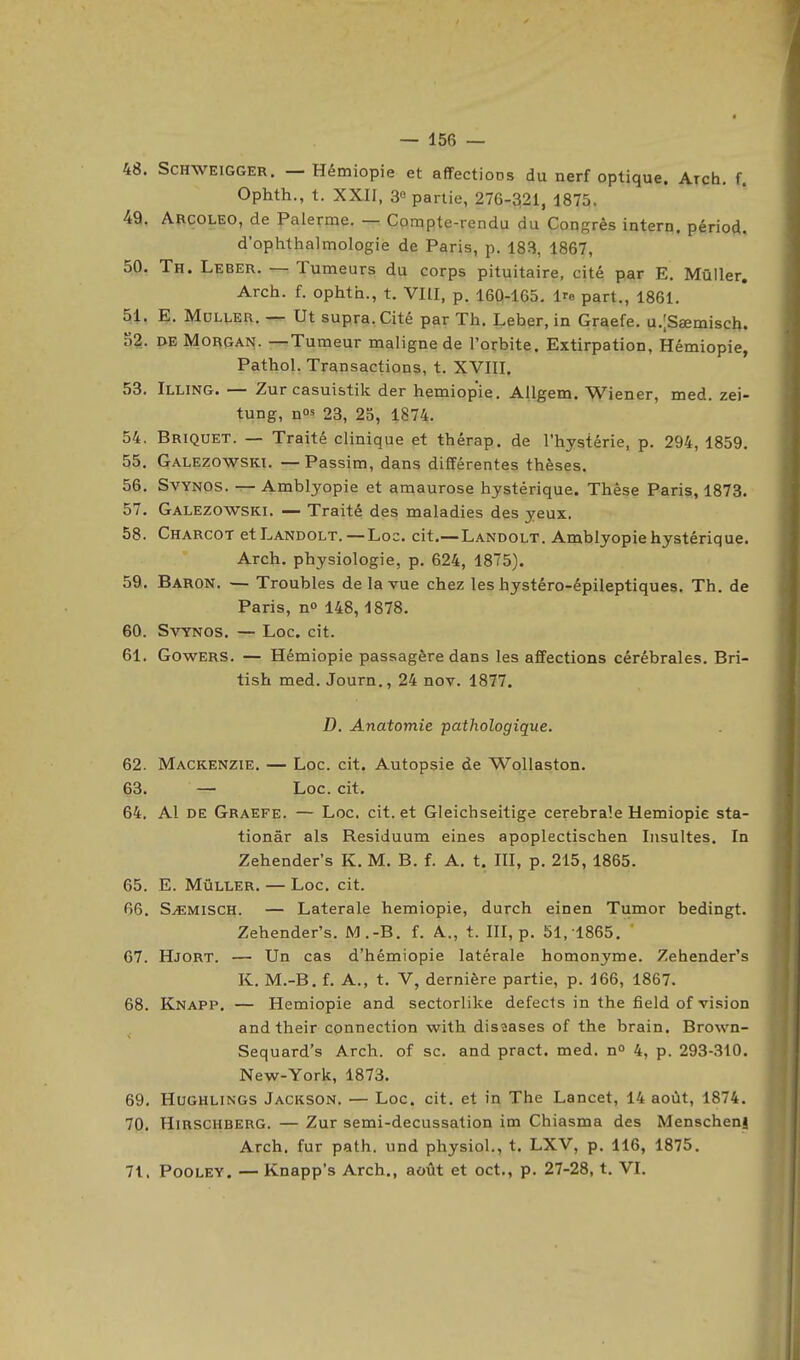 48. ScHWEiGGER. — Hémiopie et affections du nerf optique. Arch. f. Ophth., t. XXII, 3« partie, 276-321, 1875. 49. Arcoleo, de Palerme. — Compte-rendu du Congrès intern. périod. d'ophthalmologie de Paris, p. 183, 1867, 50. Th. Leber. — Tumeurs du corps pituitaire, cité par E. Mùller, Arch. f. ophth., t. VHI, p. 160-165. Ire part., 1861. 51. E. MuLLER. — Ut supra. Cité par Th. Leber, in Graefe. u.lSœmisch. 52. deMorgai^. -^Tumeur maligne de l'orbite. Extirpation, Hémiopie, Pathol. Transactions, t. XVIII. 53. Illing. — Zur casuistik der hémiopie. Allgem. Wiener, med. zei- tung, n«' 23, 25, 1874. 54. Briquet. — Traité clinique et thérap. de l'hystérie, p. 294, 1859. 55. Galezowski. —Passim, dans différentes thèses. 56. SvYNOS. — Amblyopie et amaurose hystérique. Thèse Paris, 1873. 57. Galezowski. — Traité des maladies des yeux. 58. Charcot etLANDOLT. — Loc. cit.— Landolt. Amblyopie hystérique. Arch. physiologie, p. 624, 1875). 59. Baron. — Troubles de la vue chez les hystéro-épileptiques. Th. de Paris, no 148, 1878. 60. SvYNOS. — Loc. cit. 61. Gowers. — Hémiopie passagère dans les affections cérébrales. Bri- tish med. Journ., 24 nov. 1877. D. Anatomie pathologique. 62. Mackenzie. — Loc. cit. Autopsie de Wollaston. 63. — Loc. cit. 64. Al de Graefe. — Loc. cit. et Gleichseitige cérébrale Hémiopie sta- tionâr als Residuum eines apoplectischen Insultes. In Zehender's K. M. B. f. A. t. III, p. 215, 1865. 65. E. MûLLER. — Loc. cit. 66. S^MiscH. — Latérale hémiopie, durch einen Tumor bedingt. Zehender's. M.-B. f. A., t. III, p. 51, 1865. 67. Hjort. — Un cas d'hémiopie latérale homonyme. Zehender's K. M.-B. f. A., t. V, dernière partie, p. 166, 1867. 68. Knapp. — Hémiopie and sectorlike defecis in the field of vision and their connection with disîases of the brain. Brown- Sequard's Arch. of se. and pract. med. n° 4, p. 293-310. New-York, 1873. 69. HUGHLINGS Jackson. — Loc. cit. et in The Lancet, 14 août, 1874. 70. HiRSCHBERG. — Zur semi-decussation im Chiasma des MenschenJ Arch. fur path. und playsiol., t. LXV, p. 116, 1875. 71. PoOLEY. — Knapp's Arch., août et oct., p. 27-28, t. VI.