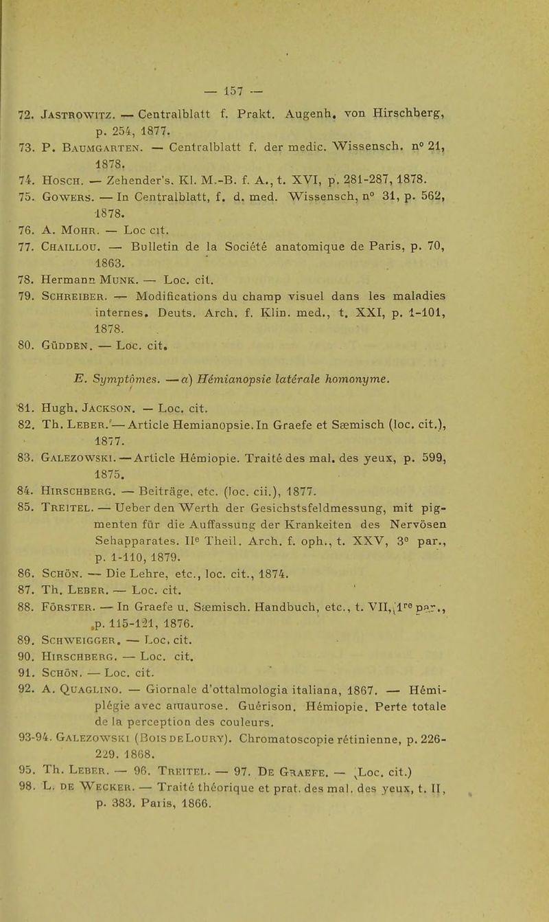 72. Jastrowitz. — Centralblntt f. Prakt. Augenh. von Hirschberg, p. 254, 1877. 73. P. Baumgarten. — Cenlralblatt f. der medic. Wissensch. n° 21, 1878. 74. HoscH. — Zehender's. Kl. M.-B. f. A., t. XVI, p. 281-287, 1878. 75. GowERS. — In Centralblatt, f. d. med. Wissensch, n° 31, p. 562, 1878. 76. A. MoHR. — Loc cit. 77. Chaillou. — Bulletin de la Société anatomique de Paris, p. 70, 1863. 78. Hermann Munk. — Loc, cit. 79. ScHREiBER. Modifications du champ visuel dans les maladies internes, Deuts. Arch. f. Klin. med., t. XXI, p. 1-101, 1878. 80. GûDDEN. — Loc. cit. E. Symptômes. —a) Hémianopsie latérale homonyme. 81. Hugh. Jackson. — Loc. cit. 82. Th. Leber.—Article Hémianopsie. In Graefe et Ssemisch (loc. cit.), 1877. 83. Galezowski.—Article Hémiopie. Traité des mal. des yeux, p. 599, 1875. 84. Hirschberg. — Beitrâge. etc. (loc. cii.), 1877. 85. Treitel. — Ueber den Werth der Gesichstsfeldmessung, mit pig- menten fùr die AufEassung der Krankeiten des Nervôsen Sehapparates. Ile Theil. Arch. f. oph., t. XXV, 3 par., p. 1-110, 1879. 86. ScHôN. — Die Lehre, etc., loc. cit., 1874. 87. Th. Leber. — Loc. cit. 88. FôRSTER. — In Graefe u. Sœmisch. Handbuch, etc., t. VII,^1'0 p»r., ,p. 115-1^21, 1876. 89. ScHWEiGGER. — Loc, cit. 90. Hirschberg. — Loc. cit. 91. ScHôN. —Loc, cit. 92. A. Quaglino. — Giornale d'ottalmologia italiana, 1867. — Hémi- plégie avec aruaurose. Guérison. Hémiopie. Perte totale de la perception des couleurs. 93-94. Galezowski (BoisdeLoury). Chromatoscopie rétinienne, p. 226- 229. 1868. 95. Th. Leber. — 96. Treitel. — 97. De Graefe, — ,Loc. cit.) 98. L. de Wecker. — Traité théorique et prat. des mal. des yeux, t. II, p. 383. Paiis, 1866.