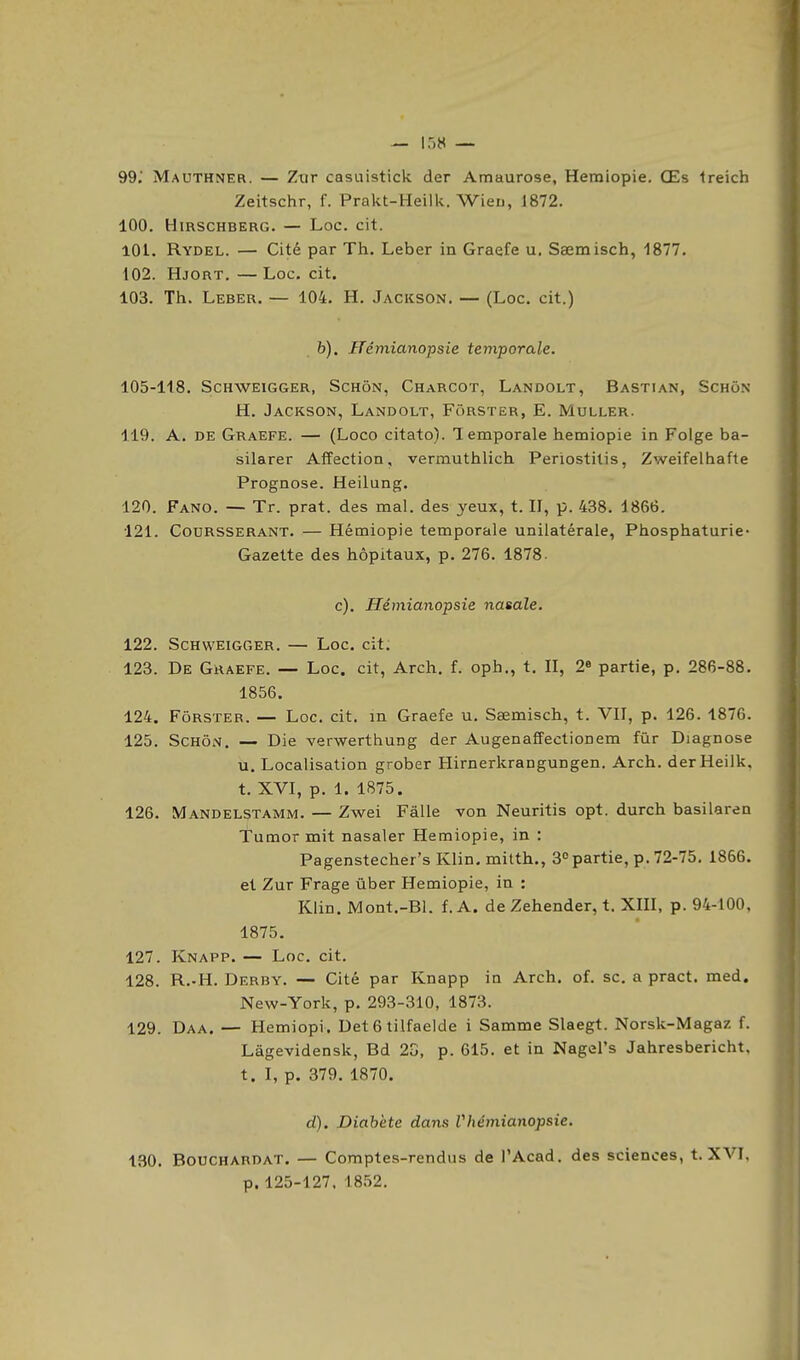 99. Mauthner. — Ztir casuistick der Amaurose, Hemiopie, Œs Ireich Zeitschr, f. Prakt-Heilk. Wien, 1872. 100. HlRSCHBERG. — LOC. cit. 101. Rydel. — Cité par Th. Leber in Graefe u, Sœmisch, 1877. 102. Hjort. — Loc. cit. 103. Th. Leber. — 104. H. Jackson. — (Loc. cit.) b). Ifémianopsie temporale. 105-118. ScHWEiGGER, ScHôN, Charcot, Landolt, Bastian, Scho.n H. Jackson, Landolt, Forster, E. Muller. 119. A. DE Graefe. — (Loco citato). Temporale hemiopie in Folge ba- silarer Affection, vermuthlich Periostitis, Zweifelhafte Prognose. Heilung. 120. Fano. — Tr. prat. des mal. des yeux, t. II, p. 438. 1866. 121. Coursserant. — Hémiopie temporale unilatérale, Phosphaturie- Gazette des hôpitaux, p. 276. 1878. c). Hémianopsie nasale. 122. ScHWEiGGER. — Loc. cit. 123. De Graefe. — Loc. cit, Arch. f. oph., t. II, 2« partie, p. 286-88. 1856. 124. Forster. — Loc. cit. m Graefe u. Sœmisch, t. VII, p. 126. 1876. 125. ScHÔN. — Die verwerthung der Augenaffectionem fur Diagnose u. Localisation grober HirnerkraDgungen. Arch. derHeilk, t. XVI, p. 1. 1875. 126. Mandelstamm. — Zwei Fâlle von Neuritis opt. durch basilaren Tumor mit nasaler Hemiopie, in ; Pagenstecher's Klin. mitth., 3 partie, p. 72-75, 1866. et Zur Frage ûber Hemiopie, in : Klin. Mont.-Bl. f. A. de Zehender, t. XIII, p. 94-100, 1875. 127. Knapp.— Loc. cit. 128. R.-H. Derby. — Cité par Knapp in Arch. of. se. a pract. med. New-York, p. 293-310, 1873. 129. Daa. — Hemiopi. Det 6 tilfaelde i Samme Slaegt. Norsk-Magaz f. Lâgevidensk, Bd 23, p. 615. et in NagePs Jahresbericht, t. I, p. 379. 1870. d). Diabète dans Vhémianopsie. 190. Bouchardat. — Comptes-rendus de l'Acad. des sciences, t. XVI, p. 125-127. 1852.