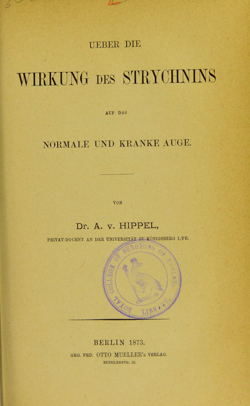 UEBER DIE WIRKUNG DES STRYCHNINS AUF DAS NORMAI,E UND KRANKE AUGE. VON Dr. A. V. HIPPEL, PRIVAT-DOCENT AN DER UNIVERSITÄT ZU KÖOTGSBERG I./PR. BERLIN 1873. GRG. PRD. OTTO MüELLER’s Verlag. DENDLER8TK. 2«.