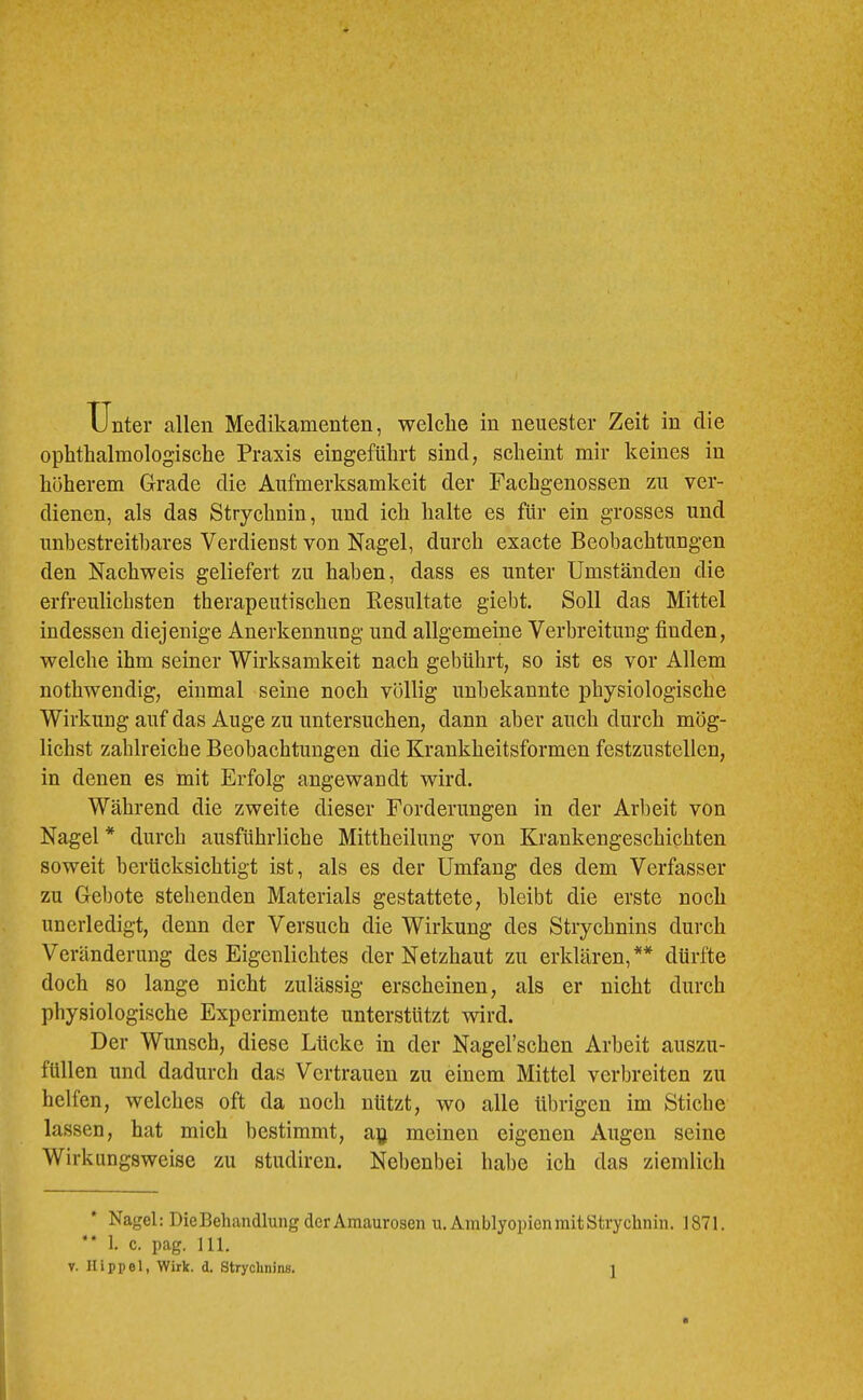 Unter allen Medikamenten, welche in neuester Zeit in die ophtlialmologische Praxis eingefülirt sind, scheint mir keines in höherem Grade die Aufmerksamkeit der Fachgenossen zu ver- dienen, als das Strychnin, und ich halte es für ein grosses und unbestreitbares Verdienst von Nagel, durch exacte Beobachtungen den Nachweis geliefert zu haben, dass es unter Umständen die erfreulichsten therapeutischen Besultate giebt. Soll das Mittel indessen diejenige Anerkennung und allgemeine Verbreitung finden, welche ihm seiner Wirksamkeit nach gebührt, so ist es vor Allem nothwendig, einmal seine noch völlig unbekannte physiologische Wirkung auf das Auge zu untersuchen, dann aber auch durch mög- lichst zahlreiche Beobachtungen die Krankheitsformen festzustellen, in denen es mit Erfolg angewandt wird. Während die zweite dieser Forderungen in der Arbeit von Nagel * durch ausführliche Mittheilung von Krankengeschichten soweit berücksichtigt ist, als es der Umfang des dem Verfasser zu Gebote stehenden Materials gestattete, bleibt die erste noch unerledigt, denn der Versuch die Wirkung des Strychnins durch Veränderung des Eigenlichtes der Netzhaut zu erklären,** dürfte doch so lange nicht zulässig erscheinen, als er nicht durch physiologische Experimente unterstützt wird. Der Wunsch, diese Lücke in der Nagel’schen Arbeit auszu- füllen und dadurch das Vertrauen zu einem Mittel verbreiten zu helfen, welches oft da noch nützt, wo alle übrigen im Stiebe lassen, hat mich bestimmt, a\j meinen eigenen Augen seine Wirkungsweise zu studiren. Nebenbei habe ich das ziemlich Nagel: DieBehandlung der Amaurosen u. Amblyopien mit Strychnin. 1871. ’* 1. c. pag. 111. V. Hippel, Wirk. d. Strychnins.