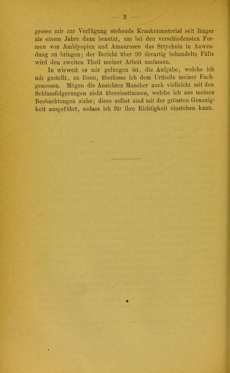 grosse mir zur Verfügung stehende Krankenmaterial seit länger als einem Jahre dazu benutzt, um hei den verschiedensten For- men von Amblyopien und Amaurosen das Strychnin in Anwen- dung zu bringen; der Bericht über 90 derartig behandelte Fälle wird den zweiten Theil meiner Arbeit umfassen. In wieweit es mir gelungen ist, die Aufgabe, welche ich mir gestellt, zu lösen, überlasse ich dem Urtheile meiner Fach- genossen. Mögen die Ansichten Mancher auch vielleicht mit den Schlussfolgerungen nicht übereinstimmen, welche ich aus meinen Beobachtungen ziehe; diese selbst sind mit der grössten Genauig- keit ausgeführt, sodass ich für ihre Richtigkeit einstehen kann. i
