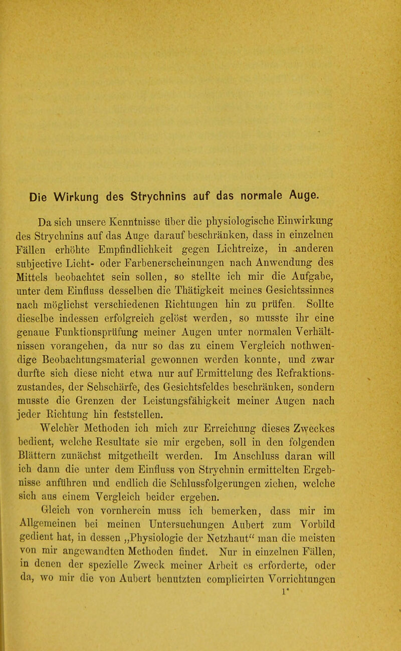 Die Wirkung des Strychnins auf das normale Auge. Da sich unsere Kenntnisse über die physiologische Einwirkung des Strychnins auf das Auge darauf beschränken, dass in einzelnen Fällen erhöhte Empfindlichkeit gegen Lichtreize, in anderen suhjective Licht- oder Farbenerscheinungen nach Anwendung des Mittels beobachtet sein sollen, so stellte ich mir die Aufgabe, unter dem Einfluss desselben die Thätigkeit meines G-esichtssinnes nach möglichst verschiedenen Richtungen hin zu prüfen. Sollte dieselbe indessen erfolgreich gelöst werden, so musste ihr eine genaue Funktionsprüfung meiner Augen unter normalen Verhält- nissen vorangehen, da nur so das zu einem Vergleich nothwen- dige Beobachtungsmaterial gewonnen werden konnte, und zwar durfte sich diese nicht etwa nur auf Ermittelung des Refraktions- zustandes, der Sehschärfe, des Gesichtsfeldes beschränken, sondern musste die Grenzen der Leistungsfähigkeit meiner Augen nach jeder Richtung hin feststellen. Welcher Methoden ich mich zur Erreichung dieses Zweckes bedient, welche Resultate sie mir ergehen, soll in den folgenden Blättern zunächst mitgetheilt werden. Im Anschluss daran will ich dann die unter dem Einfluss von Strychnin ermittelten Ergeb- nisse anführen und endlich die Schlussfolgerungen ziehen, welche sich aus einem Vergleich beider ergehen. Gleich von vornherein muss ich bemerken, dass mir im Allgemeinen bei meinen Untersuchungen Auhert zum Vorbild gedient hat, in dessen „Physiologie der Netzhaut“ man die meisten von mir angewandten Methoden findet. Nur in einzelnen Fällen, in denen der spezielle Zweck meiner Arbeit es erforderte, oder da, wo mir die von Auhert l)cnutzten complicirten Vorrichtungen r