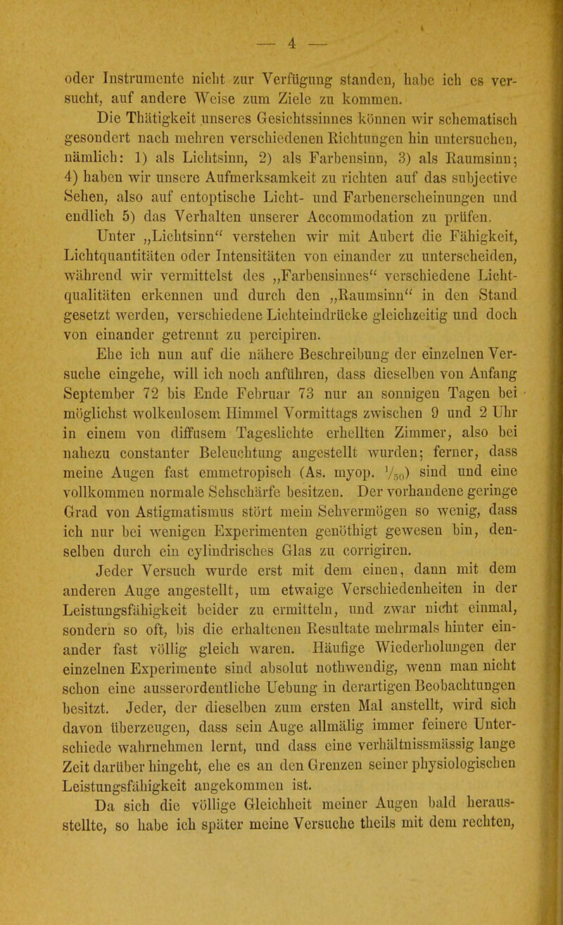 \ oder Instrumente nicht zur Verfügung standen, habe ich es ver- sucht, auf andere Weise zum Ziele zu kommen. Die Thätigkeit unseres Gesichtssinnes können wir schematisch gesondert nach mehren verschiedenen Richtungen hin untersucheu, nämlich: 1) als Lichtsinn, 2) als Farbensinn, 3) als Raumsinn; 4) haben wir unsere Aufmerksamkeit zu richten auf das suhjective Sehen, also auf entoptische Licht- und Farhenerscheinungen und endlich 5) das Verhalten unserer Accommodation zu prüfen. Unter „Lichtsinn“ verstehen wir mit Auhert die Fähigkeit, Lichtquantitäten oder Intensitäten von einander zu unterscheiden, während wir vermittelst des „Farbensinnes“ verschiedene Licht- qualitäten erkennen und durch den „Raumsinn“ in den Stand gesetzt werden, verschiedene Lichteindrücke gleichzeitig und doch von einander getrennt zu percipiren. Ehe ich nun auf die nähere Beschreibung der einzelnen Ver- suche eingehe, will ich noch anführen, dass dieselben von Anfang September 72 bis Ende Februar 73 nur an sonnigen Tagen bei möglichst wolkenlosem Himmel Vormittags zwischen 9 und 2 Uhr in einem von diffusem Tageslichte erhellten Zimmer, also bei nahezu constanter Beleuchtung angestellt wurden; ferner, dass meine Augen fast emmetropisch (As. myop, ’/so) vollkommen normale Sehschärfe besitzen. Der vorhandene geringe Grad von Astigmatismus stört mein Sehvermögen so wenig, dass ich nur bei wenigen Experimenten genöthigt gewesen bin, den- selben durch ein cylindrisches Glas zu corrigiren. Jeder Versuch wurde erst mit dem einen, dann mit dem anderen Auge angestellt, um etwaige Verschiedenheiten in der Leistungsfähigkeit beider zu ermitteln, und zwar nidit einmal, sondern so oft, bis die erhaltenen Resultate mehrmals hinter ein- ander fast völlig gleich waren. Häufige Wiederholungen der einzelnen Experimente sind absolut nothwendig, wenn man nicht schon eine ausserordentliche Uebung in derartigen Beobachtungen besitzt. Jeder, der dieselben zum ersten Mal anstellt, wird sich davon überzeugen, dass sein Auge allmälig immer feinere Unter- schiede wahrnehmen lernt, und dass eine verhältnissmässig lange Zeit darüber hingeht, ehe es an den Grenzen seiner physiologischen Leistungsfähigkeit angekommen ist. Da sich die völlige Gleichheit meiner Augen bald heraus- stellte, so habe ich später meine Versuche theils mit dem rechten.