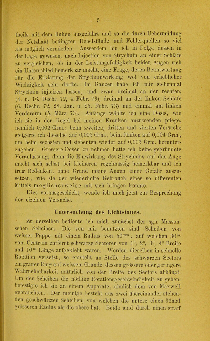 tlieils mit dem linken ausgeführt und so die durch Uebermüdiing der Netzhaut bedingten Uebelstände und Fehlerquellen so viel als möglich vermieden. Ausserdem bin ich in Folge dessen in der Lage gewesen, nach Injection von Strychnin an einer Schläfe zu vergleichen, ob in der Leistungsfähigkeit beider Augen sich ein Unterschied bemerkbar macht, eine Frage, deren Beantwortung für die Erklärung der Strychninwirkung wol von erheblicher Wichtigkeit sein dürfte. Im Ganzen habe ich mir siebenmal Strychnin injiciren lassen, und zwar dreimal an der rechten, (4. u. 16. Decbr 72, 4. Febr. 73), dreimal an der linken Schläfe (6. Decbr. 72, 28. Jan. u 25. Febr. 73) und einmal am linken Vorderarm (5. März 73). Anfangs wählte ich eine Dosis, wie ich sie in der Begel bei meinen Kranken anzuwenden pflege, nemlich 0,002 Grm.; beim zweiten, dritten und vierten Versuche steigerte ich dieselbe auf 0,003 Grm., beim fünften auf 0,004 Grm., um beim sechsten und siebenten wieder auf 0,003 Grm. herunter- zugehen. Grössere Dosen zu nehmen hatte ich keine gegründete Veranlassung, denn die Einwirkung des Strychnins auf das Auge macht sich selbst bei kleineren regelmässig bemerkbar und ich trug Bedenken, ohne Grund meine Augen einer Gefahr auszu- setzen, wie sie der wiederholte Gebrauch eines so differenten Mittels möglicherweise mit sich bringen konnte. Dies vorausgeschickt, wende ich mich jetzt zur Besprechung der eizelnen Versuche. Untersucliiiiig des Lichfsiiines. ; Zu derselben bediente ich mich zunächst der sgn. Masson- • sehen Scheiben. Die von mir benutzten sind Scheiben von ;j weisser Pappe mit einem Radius von 50““-, auf welchen 30®- 1 vom Centrum entfernt schwarze Sectoren von 1°, 2*^’, 3°, 4*’ Breite ■ und 10®-Länge aufgeklebt waren. Werden dieselben in schnelle ' Rotation versetzt, so entsteht an Stelle des schwarzen Sectors ' • . . cm grauer Ring auf weissem Grunde, dessen grössere oder geringere Wahrnehmbarkeit natürlich von der Breite des Sectors abbängt. Um den Scheiben die nöthige Rotationsgeschwindigkeit zu geben, befestigte ich sie an einem Apparate, ähnlich dem von Maxwell ^ gcl)rauchtcn. Der meinige besteht aus zwei übereinander stehen- den geschwärzten Scheiben, von welchen die untere einen 36mal grösseren Radius als die obere bat. Beide sind durch einen straff
