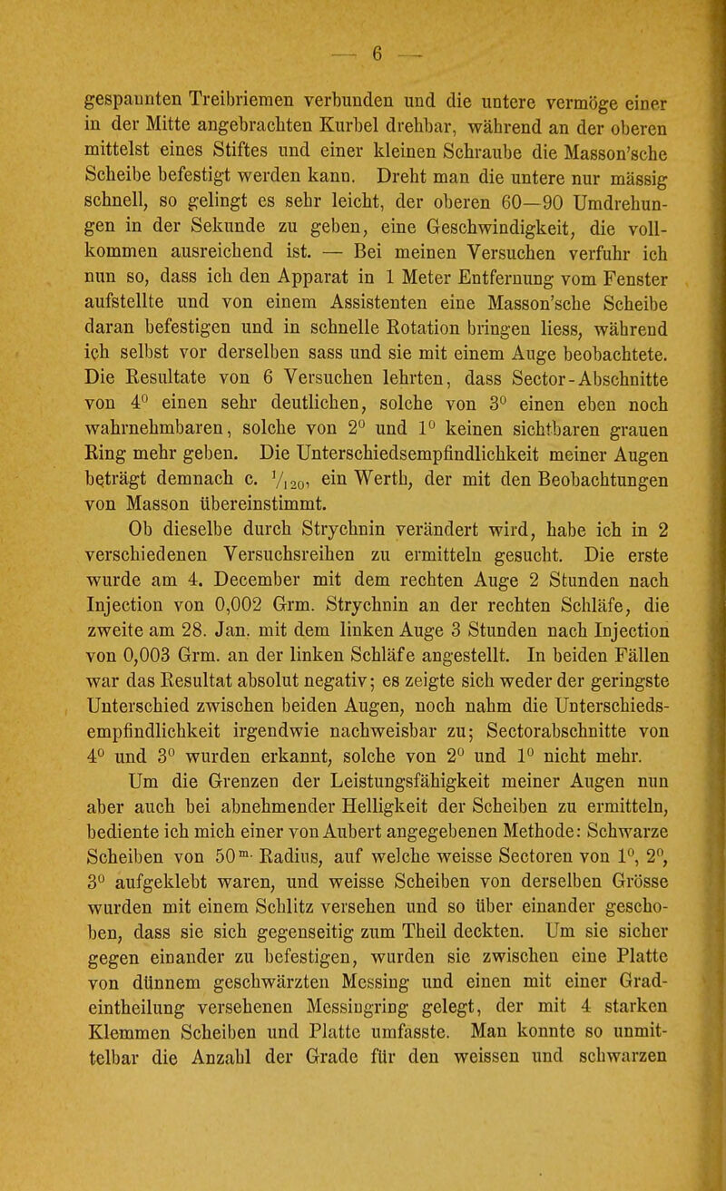 gespaunten Treibriemen verbunden und die untere vermöge einer in der Mitte angebrachten Kurbel drehbar, während an der oberen mittelst eines Stiftes und einer kleinen Schraube die Masson’sche Scheibe befestigt werden kann. Dreht man die untere nur massig schnell, so gelingt es sehr leicht, der oberen 60—90 Umdrehun- gen in der Sekunde zu geben, eine Geschwindigkeit, die voll- kommen ausreichend ist. — Bei meinen Versuchen verfuhr ich nun so, dass ich den Apparat in 1 Meter Entfernung vom Fenster aufstellte und von einem Assistenten eine Masson’sche Scheibe daran befestigen und in schnelle Rotation bringen Hess, während ich selbst vor derselben sass und sie mit einem Auge beobachtete. Die Resultate von 6 Versuchen lehrten, dass Sector-Abschnitte von 4° einen sehr deutlichen, solche von 3° einen eben noch wahrnehmbaren, solche von 2“ und 1° keinen sichtbaren grauen Ring mehr geben. Die Unterschiedsempfindlichkeit meiner Augen beträgt demnach c. V1201 Werth, der mit den Beobachtungen von Masson übereinstimmt. Ob dieselbe durch Strychnin verändert wird, habe ich in 2 verschiedenen Versuchsreihen zu ermitteln gesucht. Die erste wurde am 4. December mit dem rechten Auge 2 Stunden nach Injection von 0,002 Grm. Strychnin an der rechten Schläfe, die zweite am 28. Jan. mit dem linken Auge 3 Stunden nach Injection von 0,003 Grm. an der linken Schläfe angestellt. In beiden Fällen war das Resultat absolut negativ; es zeigte sich weder der geringste Unterschied zwischen beiden Augen, noch nahm die Unterschieds- empfindlichkeit irgendwie nachweisbar zu; Sectorabschnitte von 4° und 3° wurden erkannt, solche von 2° und P nicht mehr. Um die Grenzen der Leistungsfähigkeit meiner Augen nun aber auch bei abnehmender Helligkeit der Scheiben zu ermitteln, bediente ich mich einer von Aubert angegebenen Methode: Schwarze Scheiben von 50“- Radius, auf welche weisse Sectoren von 1*^, 2”, 3° aufgeklebt waren, und weisse Scheiben von derselben Grösse wurden mit einem Schlitz versehen und so über einander gescho- ben, dass sie sich gegenseitig zum Theil deckten. Um sie sicher gegen einander zu befestigen, wurden sie zwischen eine Platte von dünnem geschwärzten Messing und einen mit einer Grad- eintheilung versehenen Messiugriug gelegt, der mit 4 starken Klemmen Scheiben und Platte umfasste. Man konnte so unmit- telbar die Anzahl der Grade für den weissen und schwarzen