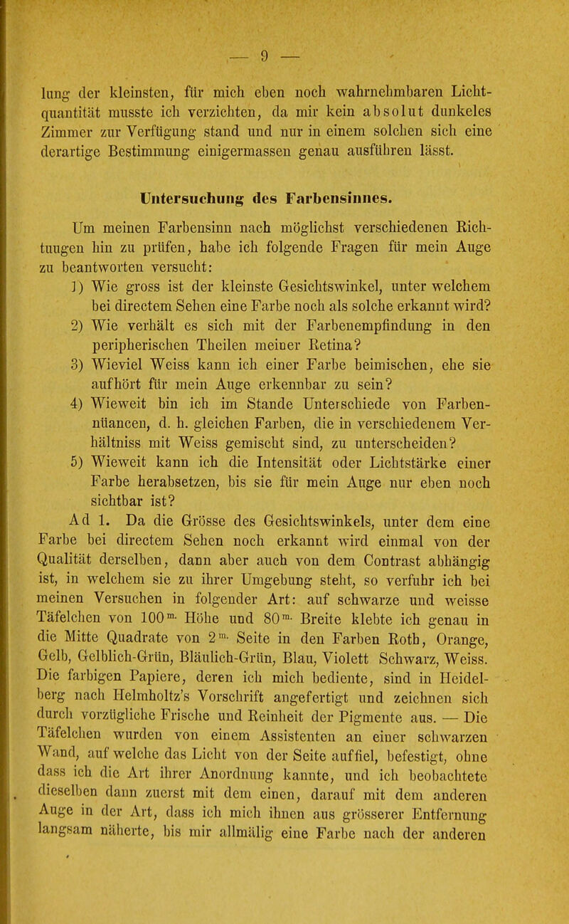 lang der kleinsten, für mieh eben noch wahrnehmbaren Licht- quantität musste ich verzichten, da mir kein absolut dunkeles Zimmer zur Verfügung stand und nur in einem solchen sieh eine derartige Bestimmung einigermassen genau ausfübren lässt. Untersuchung des Farbensinnes. Um meinen Farbensinn nach möglichst verschiedenen Rich- tungen hin zu prüfen, habe ich folgende Fragen für mein Auge zu beantworten versucht: ]) Wie gross ist der kleinste Gesichtswinkel, unter welchem bei directem Sehen eine Farbe noch als solche erkannt wird? 2) Wie verhält es sich mit der Farbenempfindung in den peripherischen Theilen meiner Retina? 3) Wieviel Weiss kann ich einer Farbe beimischen, ehe sie auf hört für mein Auge erkennbar zu sein? 4) Wieweit bin ich im Stande Unterschiede von Farben- niiancen, d. h. gleichen Farben, die in verschiedenem Ver- hältniss mit Weiss gemischt sind, zu unterscheiden? 5) Wieweit kann ich die Intensität oder Lichtstärke einer Farbe herabsetzen, bis sie für mein Auge nur eben noch sichtbar ist? Ad 1. Da die Grösse des Gesichtswinkels, unter dem eine Farbe bei directem Sehen noch erkannt wird einmal von der Qualität derselben, dann aber auch von dem Contrast abhängig ist, in welchem sie zu ihrer Umgebung steht, so verfuhr ich bei meinen Versuchen in folgender Art: auf schwarze und weisse Täfelchen von 100®- Höhe und 80™- Breite klebte ich genau in die Mitte Quadrate von 2®- Seite in den Farben Roth, Orange, Gelb, Gelblich-Grün, Bläulich-Grün, Blau, Violett Schwarz, Weiss. Die farbigen Papiere, deren ich mich bediente, sind in Heidel- berg nach Helmholtz’s Vorschrift angefertigt und zeichnen sich durch vorzügliche Frische und Reinheit der Pigmente aus. — Die Täfelchen wurden von einem Assistenten an einer schwarzen Wand, auf welche das Licht von der Seite auffiel, befestigt, ohne dass ich die Art ihrer Anordnung kannte, und ich beobachtete dieselben dann zuerst mit dem einen, darauf mit dem anderen Auge in der Art, dass ich mich ihnen aus grösserer Entfernung langsam näberte, bis mir allmälig eine Farbe nach der anderen