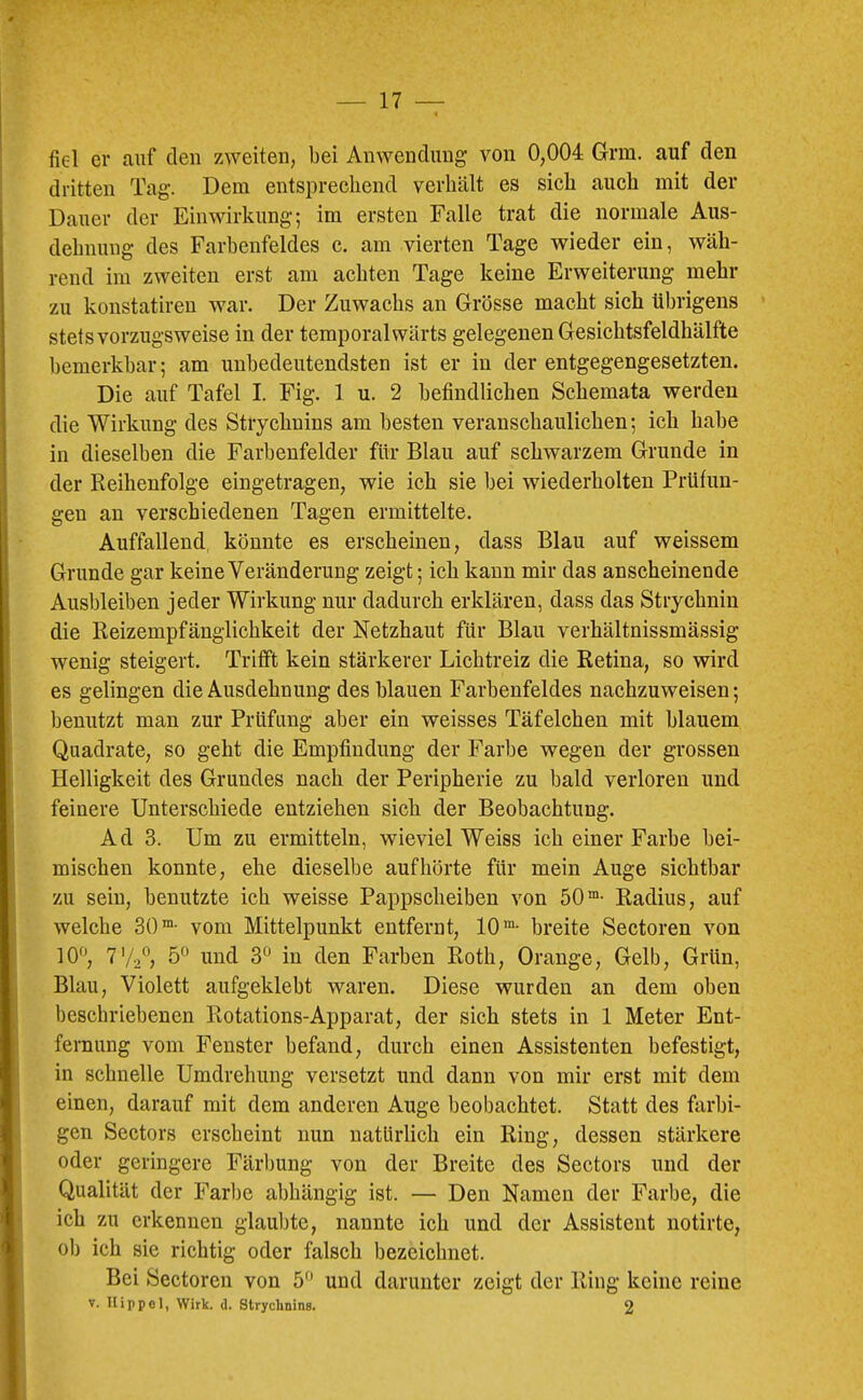 fiel er auf den zweiten, bei Anwendung von 0,004 Grm. auf den dritten Tag. Dem entsprechend verhält es sich auch mit der Dauer der Einwirkung; im ersten Falle trat die normale Aus- dehnung des Farhenfeldes c. am vierten Tage wieder ein, wäh- rend im zweiten erst am achten Tage keine Erweiterung mehr zu konstatireu war. Der Zuwachs an Grösse macht sich übrigens stets vorzugsweise in der temporal wärts gelegenen Gesichtsfeldhälfte bemerkhar; am unbedeutendsten ist er in der entgegengesetzten. Die auf Tafel I. Fig. 1 u. 2 befindlichen Schemata werden die Wirkung des Strychnins am besten veranschaulichen; ich habe in dieselben die Farbenfelder für Blau auf schwarzem Grunde in der Reihenfolge eingetragen, wie ich sie bei wiederholten Prüfun- gen an verschiedenen Tagen ermittelte. Auffallend, könnte es erscheinen, dass Blau auf weissem Grunde gar keine Veränderung zeigt; ich kann mir das anscheinende Ausbleiben jeder Wirkung nur dadurch erklären, dass das Strychnin die Reizempfänglichkeit der Netzhaut für Blau verhältnissmässig wenig steigert. Trifft kein stärkerer Lichtreiz die Retina, so wird es gelingen die Ausdehnung des blauen Farbenfeldes nachzuweisen; benutzt man zur Prüfung aber ein weisses Täfelchen mit blauem Quadrate, so geht die Empfindung der Farbe wegen der grossen Helligkeit des Grundes nach der Peripherie zu bald verloren und feinere Unterschiede entziehen sich der Beobachtung. Ad 3. Um zu ermitteln, wieviel Weiss ich einer Farbe bei- mischen konnte, ehe dieselbe auf hörte für mein Auge sichtbar zu sein, benutzte ich weisse Pappscheibeu von 50®- Radius, auf welche 30™- vom Mittelpunkt entfernt, 10™- breite Sectoren von lO^J, 7V-2° 5° und 3“ in den Farben Roth, Orange, Gelb, Grün, Blau, Violett aufgeklebt waren. Diese wurden an dem oben beschriebenen Rotations-Apparat, der sich stets in 1 Meter Ent- fernung vom Fenster befand, durch einen Assistenten befestigt, in schnelle Umdrehung versetzt und dann von mir erst mit dem einen, darauf mit dem anderen Auge beobachtet. Statt des farbi- gen Sectors erscheint nun natürlich ein Ring, dessen stärkere oder geringere Färbung von der Breite des Sectors und der Qualität der Farbe abhängig ist. — Den Namen der Farbe, die ich zu erkennen glaubte, nannte ich und der Assistent notirte, olj ich sie richtig oder falsch bezeichnet. Bei Sectoren von 5 und darunter zeigt der Ring keine reine V. Hippel, Wirk. d. Stryclinins. 2