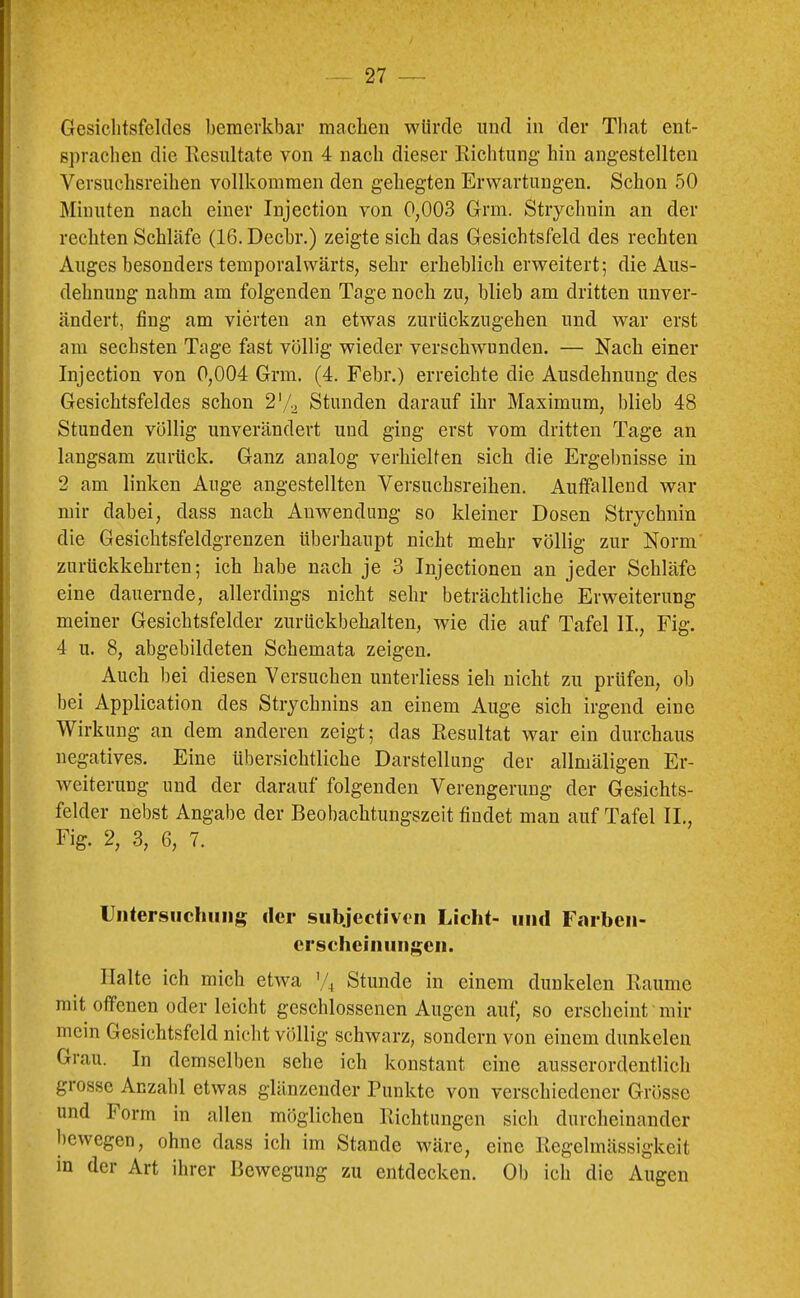 Gesichtsfeldes bemerkbar machen würde und in der Tliat ent- sprachen die Kcsultate von 4 nach dieser Richtung- hin ang-estellten Versuchsreihen vollkommen den gehegten Erwartungen. Schon 50 Minuten nach einer Injection von 0,003 Grm. Strychnin an der rechten Schläfe (16. Decbr.) zeigte sich das Gesichtsfeld des rechten Auges besonders temporalwärts, sehr erheblich erweitert; die Aus- dehnung nahm am folgenden Tage noch zu, blieb am dritten unver- ändert, fing am vierten an etwas zurückzugehen und war erst am sechsten Tage fast völlig wieder verschwunden. — Nach einer Injection von 0,004 Grm. (4. Febr.) erreichte die Ausdehnung des Gesichtsfeldes schon 2'/2 Stunden darauf ihr Maximum, blieb 48 Stunden völlig unverändert und ging erst vom dritten Tage an langsam zurück. Ganz analog verhielten sich die Ergebnisse in 2 am linken Auge augestellten Versuchsreihen. Autfallend war mir dabei, dass nach Anwendung so kleiner Dosen Strychnin die Gesichtsfeldgrenzen überhaupt nicht mehr völlig zur Norm' zurückkehrten; ich habe nach je 3 Injectionen an jeder Schläfe eine dauernde, allerdings nicht sehr beträchtliche Erweiterung meiner Gesichtsfelder zurückbehalten, wie die auf Tafel IL, Fig. 4 u. 8, abgebildeten Schemata zeigen. Auch bei diesen Versuchen unterliess ieh nicht zu prüfen, ob bei Application des Strychnins an einem Auge sich irgend eine Wirkung an dem anderen zeigt; das Resultat war ein durchaus negatives. Eine übersichtliche Darstellung der allmäligen Er- weiterung und der darauf folgenden Verengerung der Gesichts- felder nebst Angabe der Beobachtungszeit findet man auf Tafel II., Fig. 2, 3, 6, 7. Uiitersiichiiiijg der subjectiveii Licht- und F.^rbeii- crschciniiiigeii. Halte ich mich etwa Stunde in einem dunkelen Raume mit offenen oder leicht geschlossenen Augen auf, so erscheint mir mein Gesichtsfeld nicht völlig schwarz, sondern von einem dunkelen Grau. In demselben sehe ich konstant eine ausserordentlich grosse Anzahl etwas glänzender Punkte von verschiedener Grösse und Form in allen m()glichen Richtungen sich durcheinander bewegen, ohne dass ich im Stande wäre, eine Regelmässigkeit in der Art ihrer Bewegung zu entdecken. Ob ich die Augen