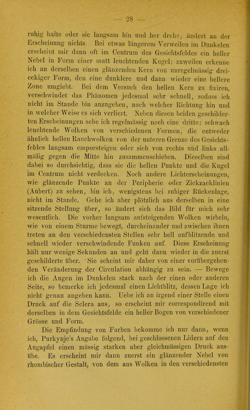 ruhi,!>- lialte oder sic langsam hin und her drehe, ändert an der Erscheinung nichts. Bei etwas längerem V’^erwcilcn im Dunkelen erscheint mir dann oft im Centrum des Gesichtsfeldes ein heller Nebel in Form einer matt leuchtenden Kugel; zuweilen erkenne ich an derselben einen glänzenden Kern von unregelmässig drei- eckiger Form, den eine dunklere und dann wieder eine hellere Zone umgiebt. Bei dem Versuch den hellen Kern zu tixiren, verschwindet das Phänomen jedesmal sehr schnell, sodass ich nicht im Stande bin anzngeben, nach welcher Kichtung hin und in welcher Weise cs sich verliert. Neben diesen beiden geschilder- ten Erscheinungen sehe ich regelmässig noch eine dritte: schwach leuchtende Wolken von verschiedenen Formen, die entweder ähnlich hellen Rauchwolken von der unteren Grenze des Gesichts- feldes langsam emporsteigen oder sich von rechts und links all- mälig gegen die Mitte hin zusammenschieben. Dieselben sind dabei so durchsichtig, dass sie die hellen Punkte und die Kugel im Centrum nicht verdecken. Noch andere Lichterscheinungen, wie glänzende Punkte an der Peripherie oder Zickzacklinien (Aubert) zu sehen, bin ich, wenigstens bei ruhiger Rückenlage, nicht im Stande. Gehe ich aber plötzlich aus derselben in eine sitzende Stellung über, so ändert sich das Bild für mich sehr wesentlich. Die vorher langsam aufsteigenden Wolken wirbeln, wie von einem Sturme bewegt, durcheinander und zwischen ihnen treten an den verschiedensten Stellen sehr hell aufblitzende und schnell wieder verschwindende Funken auf Diese Erscheinung hält nur wenige Sekunden au und geht dann wieder in die zuerst geschilderte über. Sie scheint mir daher von einer vorübergehen- den Veränderung der Circulation abhängig zu sein. — Bewege ich die Augen im Dunkelen stark nach der einen oder anderen Seite, so bemerke ich jedesmal einen Lichtblitz, dessen Lage ich nicht genau angeben kann. Uebe ich an irgend einer Stelle einen Druck auf die Sclera aus, so erscheint mir correspondirend mit derselben in dem Gesichtsfelde ein heller Bogen von verschiedener Grösse und Form. Die Empfindung von Farben bekomme ich nur dann, wenn ich, Purkynje’s Angabe folgend, bei geschlossenen Lidern auf den Augapfel einen mässig starken aber gleichmässigen Druck aus- übe. Es erscheint mir dann zuerst ein glänzender Nebel von rhondjischer Gestalt, von dem aus Wolken in den verschiedensten