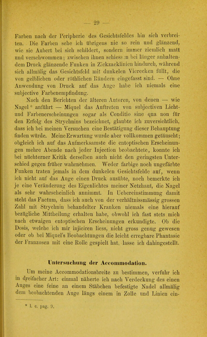 Farben nach der Peripherie des Gesichtsfeldes hin sich verbrei- ten. Die Farben sehe ich übrigens nie so rein und glänzend, wie sie Aubert bei sich schildert, sondern immer ziemlich matt und verschwommen; zwischen ihnen schiessm bei länger anhalten- dem Druck glänzende Funken in Zickzacklinien hindurch, während sich allmälig das Gesichtsfeld mit dunkelen Vierecken füllt, die von gelblichen oder röthlichen Pändern eingefasst sind. — Ohne Anwendung von Druck auf das Auge habe ich niemals eine subjective Farbenempfindung. Nach den Berichten der älteren Autoren, von denen — wie Nagel * anführt — Miquel das Auftreten von subjectiven Licht- und Farbenerscheinungen sogar als Conditio sine qua non für den Erfolg des Strychnins bezeichnet, glaubte ich zuversichtlich, dass ich bei meinen Versuchen eine Bestätigung dieser Behauptung finden würde. Meine Erwartung wurde aber vollkommen getäuscht; obgleich ich auf das Aufmerksamste die entoptischen Erscheinun- gen mehre Abende nach jeder Injection beobachtete, konnte ich bei nüchterner Kritik derselben auch nicht den geringsten Unter- schied gegen früher wahrnehmen. Weder farbige noch ungefärbte Funken traten jemals in dem dunkelen Gesichtsfelde auf, wenn ich nicht auf das Auge einen Druck ausübte, noch bemerkte ich je eine Veränderung des Eigenlichtes meiner Netzhaut, die Nagel als sehr wahrscheinlich annimmt. In Uebereiustimmung damit steht das Factum, dass ich auch von der verhältnissmässig grossen Zahl mit Strychnin behandelter Kranken niemals eine hierauf bezügliche Mittheilung erhalten habe, obwohl ich fast stets mich nach etwaigen entoptischen Erscheinungen erkundigte. Ob die Dosis, welche ich mir injiciren Hess, nicht gross genug gewesen oder ob bei Miquel’s Beol)achtungen die leicht erregbare Phantasie der Franzosen mit eine Rolle gespielt hat, lasse ich dahingestellt, Untersuchung der Accoiniiiodation. Um meine Accommodationsbreite zu bestimmen, verfuhr ich in t\reifacher Art: einmal näherte ich nach Verdeckung des einen Auges eine feine an einem Stäbchen befestigte Nadel allmälig dem beobachtenden Auge längs einem in Zolle und Linien ein-