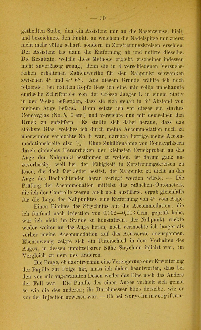 getlieilten Stabe, den ein Assistent mir an die Nasenwurzel hielt, und bezeiclinete den Punkt, an welchem die Nadelspitze mir zuerst nicht mehr völlig scharf, sondern in Zerstreiiungskreisen erschieu. Der Assistent las daun die Entfernung ab und notirte dieselbe. Die Resultate, welche diese Methode ergiebt, erscheinen indessen nicht zuverlässig genug, denn die in 4 verschiedenen Versuchs- reihen erhaltenen Zahlenwerthe für den Nahpunkt schwanken zwischen 4 und 4 Aus diesem Grunde wählte ich noch folgende: bei fixirtem Kopfe Hess ich eine mir völlig unbekannte englische Schriftprobe von der Grösse Jaeger I. in einem Stativ in der AVeise befestigen, dass sie sich genau in 8 Abstand von meinem Auge befand. Dann setzte ich vor dieses ein starkes Concavglas (No. 5, 6 etc.) und versuchte nun mit demselben den Druck zu entzitfern. Es stellte sich dabei heraus, dass das stärkste Glas, welches ich durch meine Accommodation noch zu überwinden vermochte No. 8 war; darnach betrüge meine Accom- modationsbreite also Ohne Zuhülfenahme von Concavgläsern durch einfaches Heranrücken der kleinsten Druckproben an das Auge den Nahpunkt bestimmen zu wollen, ist darum ganz un- zuverlässig, weil bei der Fähigkeit in Zerstreuungskreisen zu lesen, die doch fast Jeder besitzt, der Nahpunkt zu dicht an das Auge des Beobachtenden heran verlegt werden würde. — Die Prüfung der Accommodation mittelst des Stäbchen-Optometers, die ich der Controlle wegen auch noch ausfUhrte, ergab gleichfalls für die Lage des Nahpunktes eine Entfernung von 4 vom Auge. Einen Einfluss des Strychnins auf die Accommodation, die ich fünfmal nach Tnjection von 0,002—0,003 Grm. geprüft habe, war ich nicht im Stande zu konstatiren, der Nahpunkt rückte weder weiter an das Auge heran, noch vermochte ich länger als vorher meine Accommodation auf das Aeusserste anzuspaunen. Ebensowenig zeigte sich ein Unterschied in dem Verhalten des Auges, in dessen unmittelbarer Nähe Strychnin injicirt war, im Vergleich zu dem des anderen. Die Frage, ob das Strychnin eine Verengerung oder Erweiterung der Pupille zur Folge hat, muss ich dahin beantworten, dass bei den von mir angewandten Dosen weder das Eine noch das Andere der Fall war. Die Pupille des einen Auges verhielt sich genau so wie die des anderen; ihr Durchmesser blieb derselbe, wie er vor der Injectiou gewesen war. — Ob bei S trychninvergiftun-