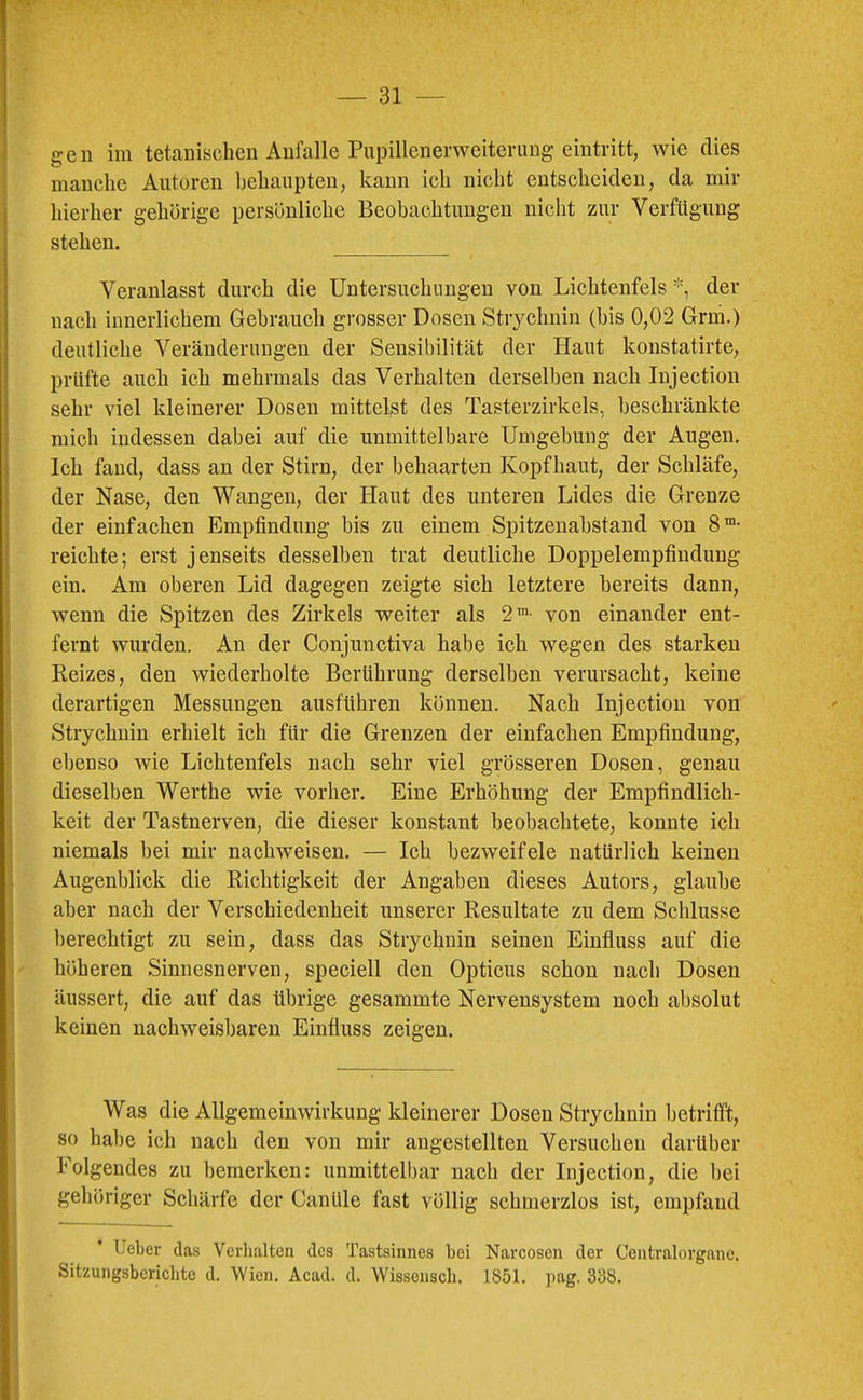 gen im tetaniscbeu Anfalle Piipillenerweitening eintritt, wie dies manche Autoren behaupten, kann ich nicht entscheiden, da mir hierher gehörige persönliche Beobachtungen nicht zur Verfügung stehen. Veranlasst durch die Untersuchungen von Lichtenfels der nach innerlichem Gebrauch grosser Dosen Strychnin (bis 0,02 Grm.) deutliche Veränderungen der Sensibilität der Haut konstatirte, prüfte auch ich mehrmals das Verhalten derselben nach Injection sehr viel kleinerer Dosen mittelst des Tasterzirkels, beschränkte mich indessen dabei auf die unmittelbare Umgehung der Augen. Ich fand, dass an der Stirn, der behaarten Kopfhaut, der Schläfe, der Nase, den Wangen, der Haut des unteren Lides die Grenze der einfachen Empfindung bis zu einem Spitzenahstand von Be- reichte; erst jenseits desselben trat deutliche Doppelempfindung ein. Am oberen Lid dagegen zeigte sich letztere bereits dann, wenn die Spitzen des Zirkels weiter als 2™- von einander ent- fernt wurden. An der Conjunctiva habe ich wegen des starken Reizes, den wiederholte Berührung derselben verursacht, keine derartigen Messungen ausführen können. Nach Injection von Strychnin erhielt ich für die Grenzen der einfachen Empfindung, ebenso wie Lichtenfels nach sehr viel grösseren Dosen, genau dieselben Werthe wie vorher. Eine Erhöhung der Empfindlich- keit der Tastnerven, die dieser konstant beobachtete, konnte ich niemals hei mir nachweisen. — Ich bezweifele natürlich keinen Augenblick die Richtigkeit der Angaben dieses Autors, glaube aber nach der Verschiedenheit unserer Resultate zu dem Schlüsse berechtigt zu sein, dass das Strychnin seinen Einfluss auf die höheren Sinnesnerven, speciell den Opticus schon nach Dosen äussert, die auf das übrige gesammte Nervensystem noch absolut keinen nachweisljaren Einfluss zeigen. Was die Allgemeinwirkung kleinerer Dosen Strychnin betrifft, so habe ich nach den von mir angestellten Versuchen darüber Folgendes zu bemerken: unmittelbar nach der Injection, die bei gehöriger Schärfe der Canüle fast völlig schmerzlos ist, empfand lieber da.s Verhalten des Tastsinnes bei Narcosen der Centralorgane. Sitzungsberichte d. Wien. Acad. d. Wissensch. 1851. pag. 338.
