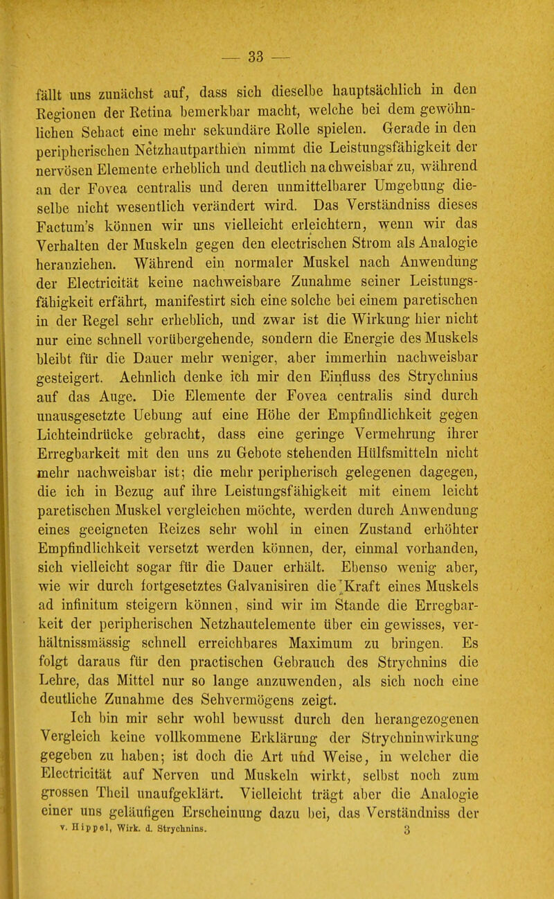 fällt uns zunächst auf, dass sich dieselbe hauptsächlich in den Regionen der Retina bemerkbar macht, welche bei dem gewöhn- lichen Sehact eine mehr sekundäre Rolle spielen. Gerade in den peripherischen Netzhautparthien nimmt die Leistungsfähigkeit der nervösen Elemente erheblich und deutlich nachweisbar zu, während an der Fovea centralis und deren unmittelbarer Umgebung die- selbe nicht wesentlich verändert wird. Das Verständniss dieses Factum’s können wir uns vielleicht erleichtern, wenn wir das Verhalten der Muskeln gegen den electrischen Strom als Analogie heranziehen. Während ein normaler Muskel nach Anwendung der Electricität keine nachweisbare Zunahme seiner Leistungs- I fähigkeit erfährt, manifestirt sich eine solche bei einem paretischen j in der Regel sehr erheblich, und zwar ist die Wirkung hier nicht nur eine schnell vorübergehende, sondern die Energie des Muskels bleibt für die Dauer mehr weniger, aber immerhin nachweisbar gesteigert. Aehnlich denke ich mir den Einfluss des Strychnins auf das Auge. Die Elemente der Fovea centralis sind durch unausgesetzte Uebung auf eine Höhe der Empfindlichkeit gegen Lichteindrücke gebracht, dass eine geringe Vermehrung ihrer Erregbarkeit mit den uns zu Gebote stehenden Hülfsmitteln nicht mehr nachweisbar ist; die mehr peripherisch gelegenen dagegen, die ich in Bezug auf ihre Leistungsfähigkeit mit einem leicht paretischen Muskel vergleichen möchte, werden durch Anwendung eines geeigneten Reizes sehr wohl in einen Zustand erhöhter Empfindlichkeit versetzt werden können, der, einmal vorhanden, sich vielleicht sogar für die Dauer erhält. Ebenso wenig aber, wie wir durch fortgesetztes Galvanisiren die^Kraft eines Muskels ad Infinitum steigern können, sind wir im Stande die Erregbar- keit der peripherischen Netzhautelemente über ein gewisses, ver- hältnissmässig schnell erreichbares Maximum zu bringen. Es folgt daraus für den practischen Gebrauch des Strychnins die Lehre, das Mittel nur so lauge anzuwenden, als sich noch eine deutliche Zunahme des Sehvermögens zeigt. Ich bin mir sehr wohl bewusst durch den herangezogenen Vergleich keine vollkommene Erklärung der Strychniuwirkung gegeben zu haben; ist doch die Art uüd Weise, in welcher die Electricität auf Nerven und Muskeln wirkt, selbst noch zum grossen Thcil unaufgeklärt. Vielleicht trägt aber die Analogie einer uns geläufigen Erscheinung dazu bei, das Verständniss der V. Hippel, Wirk. d. Strychnins. 3