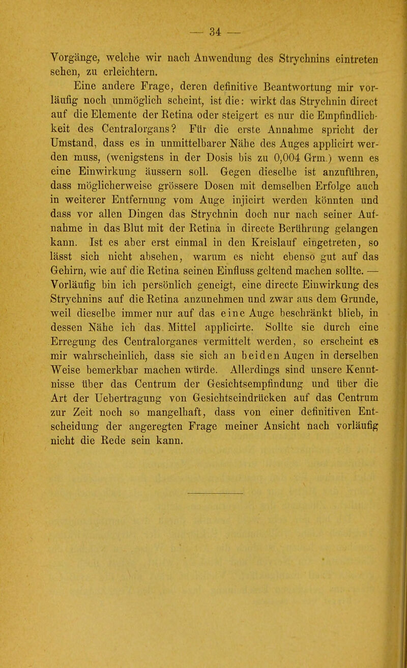 Vorgänge, welche wir nach Anwendung des Strychnins eintreten sehen, zu erleichtern. Eine andere Frage, deren definitive Beantwortung mir vor- läufig noch unmöglich scheint, ist die: wirkt das Strychnin direct auf die Elemente der Ketina oder steigert es nur die Empfindlich- keit des Centralorgans? Für die erste Annahme spricht der Umstand, dass es in unmittelbarer Nähe des Auges applicirt wer- den muss, (wenigstens in der Dosis bis zu 0,004 Grm.) wenn es eine Einwirkung äussern soll. Gegen dieselbe ist anzuführen, dass möglicherweise grössere Dosen mit demselben Erfolge auch in weiterer Entfernung vom Auge injicirt werden könnten und dass vor allen Dingen das Strychnin doch nur nach seiner Auf- nahme in das Blut mit der Retina in directe Berührung gelangen kann. Ist es aber erst einmal in den Kreislauf eingetreten, so lässt sich nicht absehen, warum es nicht ebenso gut auf das Gehirn, wie auf die Retina seinen Einfluss geltend machen sollte. — Vorläufig bin ich persönlich geneigt, eine directe Einwirkung des Strychnins auf die Retina anzunehmen und zwar aus dem Grunde, weil dieselbe immer nur auf das eine Auge beschränkt blieb, in dessen Nähe ich das Mittel applicirte. Sollte sie durch eine Erregung des Centralorganes vermittelt werden, so erscheint es mir wahrscheinlich, dass sie sich an beiden Augen in derselben Weise bemerkbar machen würde. Allerdings sind unsere Kennt- nisse über das Centrum der Gesichtsempfindung und Uber die Art der Uehertragung von Gesichtseindrücken auf das Centrum zur Zeit noch so mangelhaft, dass von einer definitiven Ent- scheidung der angeregten Frage meiner Ansicht nach vorläufig nicht die Rede sein kann.