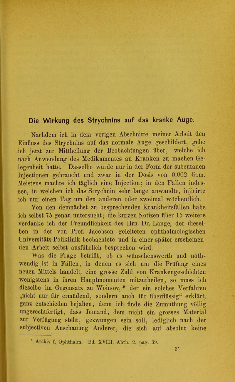 Die Wirkung des Strychnins auf das kranke Auge. Nachdem ich in dem vorigen Abschnitte meiner Arbeit den Einfluss des Strychnins auf das normale Auge geschildert, gehe ich jetzt zur Mittheilung der Beobachtungen über, welche ich nach Anwendung des Medikamentes an Kranken zu machen Ge- legenheit hatte. Dasselbe wurde nur in der Form der subcutanen Injectionen gebraucht und zwar in der Dosis von 0,002 Grm. Meistens machte ich täglich eine Injection; in den Fällen indes- sen, in welchen ich das Strychnin sehr lange anwandte, injicirte ich nur einen Tag um den anderen oder zweimal wöchentlich. Von den demnächst zu besprechenden Krankheitsfällen habe ich selbst 75 genau untersucht; die kurzen Notizen über 15 weitere verdanke ich der Freundlichkeit des Hrn. Dr. Lange, der diesel- ben in der von Prof Jacobson geleiteten ophthalmologischen Universitäts-Poliklinik beobachtete und in einer später erscheinen- den Arbeit selbst ausführlich besprechen wird. Was die Frage betrifft, ob es wünschenswerth und noth- wendig ist in Fällen, in denen es sich um die Prüfung eines neuen Mittels handelt, eine grosse Zahl von Krankengeschichten wenigstens in ihren Hauptmomenten mitzutheilen, so muss ich dieselbe im Gegensatz zu Woinow, ^ der ein solches Verfahren „nicht nur für ermüdend, sondern auch tür überflüssig“ erklärt, ganz entschieden bejahen, denn ich finde die Zumuthung völlig ungerechtfertigt, dass Jemand, dem nicht ein grosses Material zur Verfügung steht, gezwungen sein soll, lediglich nach der Bubjectiven Anschauung Anderer, die sich auf absolut keine Archiv f. Ophthalm. Bd. XVIII. Abth. 2. pag. 39. 3-