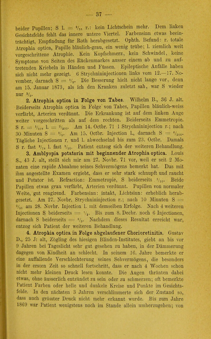 beider Pupillen; S 1. = V„ r.: kein Lichtschein mehr. Dem linken Gesichtsfelde fehlt das innere untere Viertel. Farbensinn etwas beein- trächtigt, Empfindung für Roth herabgesetzt. Ophth. Befund: r. totale Atrophia optica, Papille bläulich-grau, ein wenig trübe; 1. ziemlich weit vorgeschrittene Atrophie. Kein Kopfschmerz, kein Schwindel, keine Symptome von Seiten des Rückenmarkes ausser einem ab und zu auf- tretenden Kriebeln in Händen und Füssen. Epileptische Anfälle haben sich nicht mehr gezeigt. 6 Strychnininjectionen links vom 12.—17. No- vember, darnach S = V2- Die Besserung hielt nicht lange vor, denn am 15. Januar 1873, als ich den Kranken zuletzt sah, war S wieder nur Vs- 2. Atrophia optica in Folge von Tabes. Wilhelm B., 36 J. alt. Beiderseits Atrophia optica in Folge“ von Tabes, Papillen bläulich-weiss verfärbt, Arterien verdünnt. Die Erkrankung ist auf dem linken Auge weiter vorgeschritten als auf dem rechten. Beiderseits Emmetropie. S r. = V,o, 1- = Vjoo- -Ä-m 14. Octbr. 71 1 Strychnininjection r.; nach 30 Minuten S = V5. Am 15. Octbr. Injection 1., darnach S = Vzoo- Tägliche Injectionen r. und 1. abwechselnd bis zum 23. Octbr. Damals S r. fast Vf, 1. fast Vio- Patient entzog sich der weiteren Behandlung. 3. Amblyopia potatoria mit beginnender Atrophia optica. Louis S., 43 J. alt, stellt sich mir am 27. Novbr. 71 vor, weil er seit 2 Mo- naten eine rapide Abnahme seines Sehvermögens bemerkt hat. Das mit ihm angestellte Examen ergiebt, dass er sehr stark schnupft und raucht und Potator ist. Refraction: Emmetropie, S beiderseits Vio- Beide Papillen etwas grau verfärbt, Arterien verdünnt. Pupillen von normaler Weite, gut reagirend. Farbensinn: intakt, Lichtsinn: erheblich herab- gesetzt. Am 27. Novbr. Strychnininjection r.; nach 10 Minuten S = V5, am 28. Novbr. Injection 1. mit demselben Erfolge. Nach 4 weiteren Injectionen S beiderseits = Vj. Bis zum 8. Decbr. noch 6 Injectionen, darnach S beiderseits = V3. Nachdem dieses Resultat erreicht war, entzog sich Patient der weiteren Behandlung. 4. Atrophia optica in Folge abgelaufener Chorioretinitis. Gustav D., 25 J: alt, Zögling des hiesigen Blinden-Institutes, giebt an bis vor 9 Jahren bei Tageslicht sehr gut gesehen zu haben, in der Dämmerung dagegen von Kindheit an schlecht. In seinem 16. Jahre bemerkte er eine auffallende Verschlechterung seines Sehvermögens, die besonders in der ersten Zeit so schnell fortschritt, dass er nach 4 Wochen schon nicht mehr kleinen Druck lesen konnte. Die Augen thränten dabei etwas, ohne äusserlich entzündet zu sein oder zu schmerzen; oft bemerkte Patient Farben oder helle und dunkele Kreise und Punkte im Gesichts- felde. In den nächsten 3 Jahren verschlimmerte sich der Zustand so, dass auch grösster Druck nicht mehr erkannt wurde. Bis zum Jahre 1869 war Patient wenigstens noch im Stande allein umherzugehen; von