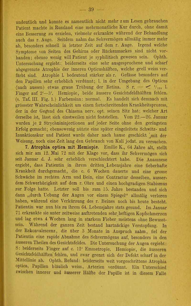 undeutlich und konnte es namentlich nicht mehr z um Lesen gebrauchen Patient machte in Russland eine mehrmonatliche Kur durch, ohne damit eine Besserung zu erzielen, vielmehr erkrankte während der Behandlung auch das r. Auge. Seitdem nahm das Sehvermögen allmälig immer mehr ab, besonders schnell in letzter Zeit auf dem r. Auge. Irgend welche Symptome von Seiten des Gehirns oder Rückenmarkes sind nicht vor- handen; ebenso wenig will Patient je syphilitisch gewesen sein. Ophth. Untersuchung ergiebt: beiderseits eine sehr ausgesprochene und scharf abgegrenzte Atrophie der inneren Opticushälften, welche grell weiss ver- färbt sind. Atrophie 1. bedeutend stärker als r. Gefässe besonders auf den Papillen sehr erheblich verdünnt; 1. in der Umgebung des Opticus (nach aussen) etwas graue Trübung der Retina. S r. = <; Vio? h Finger auf 2'—3'. Hemiopie, beide äussere Gesichtsfeldhälften fehlen, (s. Taf. III. Fig. 1.) Farbensinn: normal. Es handelt sich demnach mit grossster Wahrscheinlichkeit um einen fortschreitenden Krankheitsprozess, der in der Geg'end des Chiasma nerv, opt. seinen Sitz hat; welcher Art derselbe ist, lässt sich einstweilen nicht feststellen. Vom 22.—26, Januar wurden je 2 Strychnininjectionen auf jeder Seite ohne den geringsten Erfolg gemacht; ebensowenig nützte eine später eingeleitete Schwitz- und Inunktionskur und Patient wurde daher nach hause geschickt ^^mit der Weisung, noch eine Zeit lang den Gebrauch von Kali jodat. zu versuchen. 7. Atrophia optica mit Hemiopie, Emilie K., 64 Jahre alt, stellt sich mir am 12. Mai 72 mit der Klage vor, dass ihr Sehvermögen sich seit Januar d. J. sehr erheblich verschlechtert habe. Die Anamnese ergiebt, dass Patientin in ihrem dritten^Lebensjahre eine fieberhafte Krankheit durchgemacht, die c. 6 Wochen dauerte und eine grosse Schwäche im rechten Arm und Bein, eine Contractur desselben, ausser- dem Schwerhörigkeit auf dem r. Ohre und einen hochgradigen Stabismus zur Folge hatte. Letzter soll bis zum 15. Jahre bestanden und sich dann „durch Uebung der Augen vor einem Spiegel“ allmälig verloren haben, während eine Verkürzung des r, Beines noch bis heute besteht. Patientin war nun bis zu ihrem 64. Lebensjahre stets gesund. Im Januar 71 erkrankte sie unter zeitweise auftretenden sehr^heftigen Kopfschmerzen und lag etwa 4 Wochen lang in starkem Fieber meistens ohne Bewusst- sein. Während der ganzen Zeit bestand hartnäckige Verstopfung. In der Rekonvalescenz, die über 3 Monate in Anspruch nahm, fiel der Patientin eine rapide Abnahme des Sehvermögens auf, besonders in den äusseren Theilen des Gesichtsfeldes. Die Untersuchung der Augen ergiebt: S: beiderseits Finger auf c. 12' Emmetropie. Hemiopie, die äusseren Gesichtsfeldhälften’ fehlen, und zwar grenzt sich der Defekt scharf in der Mittellinie ab. Ophth. Befund: beiderseits weit vorgeschrittene Atrophia optica, Papillen bläulich weiss, Arterien verdünnt. Ein Unterschied zwischen innerer und äusserer Hälfte der Papille ist in diesem Falle