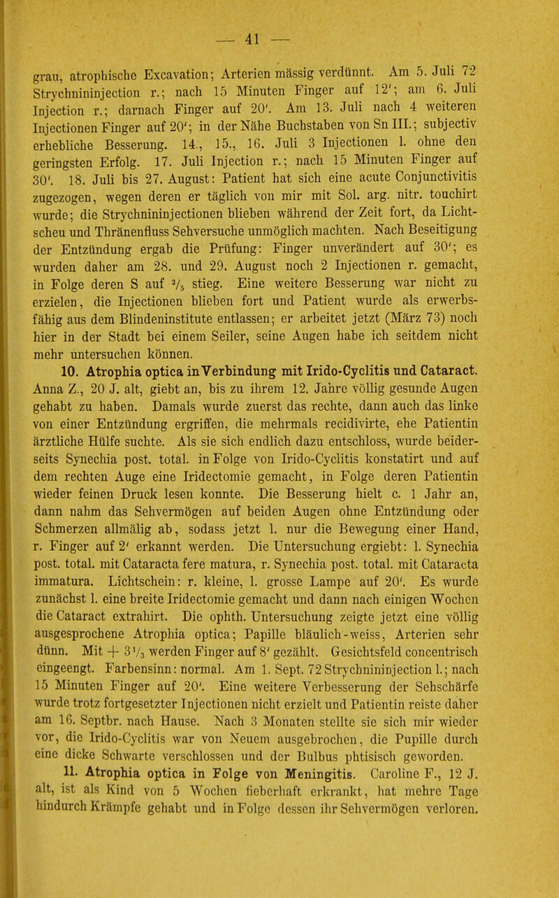 grau, atrophische Excavation; Arterien mässig verdünnt. Am 5. Juli 72 Strychnininjection r.; nach 15 Minuten Finger auf 12'*, am 6. Juli Injection r.; darnach Finger auf 20'. Am 13. Juli nach 4 weiteren Injectionen Finger auf 20'; in der Nähe Buchstaben von Sn III.; subjectiv erhebliche Besserung. 14., 15., 16. Juli 3 Injectionen 1. ohne den geringsten Erfolg. 17. Juli Injection r.; nach 15 Minuten Finger auf 30'. 18. Juli bis 27. August: Patient hat sich eine acute Conjunctivitis zugezogen, wegen deren er täglich von mir mit Sol. arg. nitr. touchirt wurde; die Strychnininjectionen blieben während der Zeit fort, da Licht- scheu und Thränenfluss Sehversuche unmöglich machten. Nach Beseitigung der Entzündung ergab die Prüfung: Finger unverändert auf 30'; es wurden daher am 28. und 29. August noch 2 Injectionen r. gemacht, in Folge deren S auf Vs stieg. Eine weitere Besserung war nicht zu erzielen, die Injectionen blieben fort und Patient wurde als erwerbs- fähig aus dem Blindeninstitute entlassen; er arbeitet jetzt (März 73) noch hier in der Stadt hei einem Seiler, seine Augen habe ich seitdem nicht mehr untersuchen können. 10. Atrophia optica in Verbindung mit Irido-Cyclitis und Cataract. Anna Z., 20 J. alt, giebt an, bis zu ihrem 12. Jahre völlig gesunde Augen gehabt zu haben. Damals wurde zuerst das rechte, dann auch das linke von einer Entzündung ergriffen, die mehrmals recidivirte, ehe Patientin ärztliche Hülfe suchte. Als sie sich endlich dazu entschloss, wurde beider- seits Synechia post, total, in Folge von Irido-Cyclitis konstatirt und auf dem rechten Auge eine Iridectomie gemacht, in Folge deren Patientin wieder feinen Druck lesen konnte. Die Besserung hielt c. 1 Jahr an, dann nahm das Sehvermögen auf beiden Augen ohne Entzündung oder Schmerzen allmälig ab, sodass jetzt 1. nur die Bewegung einer Hand, r. Finger auf 2' erkannt werden. Die Untersuchung ergieht: 1. Synechia post, total, mit Cataracta fere matura, r. Synechia post, total, mit Cataracta immatura. Lichtschein: r. kleine, 1. grosse Lampe auf 20'. Es wurde zunächst 1. eine breite Iridectomie gemacht und dann nach einigen Wochen die Cataract extrahirt. Die ophth. Untersuchung zeigte jetzt eine völlig ausgesprochene Atrophia optica; Papille bläulich-weiss, Arterien sehr dünn. Mit -f- 3 V3 werden Finger auf 8' gezählt. Gesichtsfeld concentrisch eingeengt. Farbensinn: normal. Am 1. Sept. 72Strychnininjection 1.; nach 15 Minuten Finger auf 20'. Eine weitere Verbesserung der Sehschärfe wurde trotz fortgesetzter Injectionen nicht erzielt und Patientin reiste daher am 16. Septbr. nach Hause. Nach 3 Monaten stellte sie sich mir wieder vor, die Irido-Cyclitis war von Neuem ausgebrochen, die Pupille durch eine dicke Schwarte verschlossen und der Bulbus phtisisch geworden. 11. Atrophia optica in Folge von Meningitis. Caroline F., 12 J. alt, ist als Kind von 5 Wochen fieberhaft erkrankt, hat mehre Tage hindurch Krämpfe gehabt und in Folge dessen ihr Sehvermögen verloren.