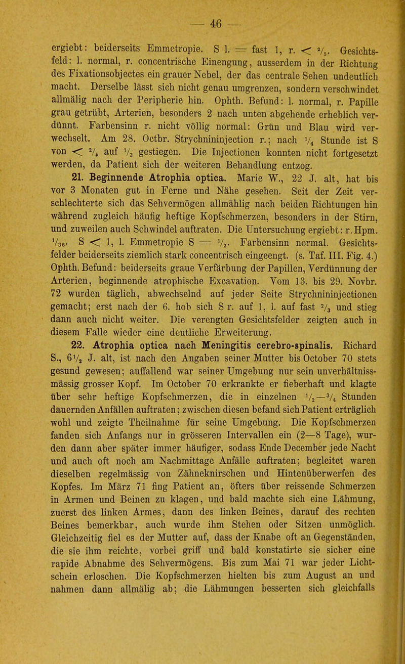 ergiebt; beiderseits Emmctropie. S 1. =• fast 1, r. < Vj. Gesichts- feld: 1. normal, r, concentrische Einengung, ausserdem in der Richtung des Fixationsobjectes ein grauer Nebel, der das centrale Sehen undeutlich macht. Derselbe lässt sich nicht genau umgrenzen, sondern verschwindet allmälig nach der Peripherie hin. Ophth. Befund: 1. normal, r. Papille grau getrübt, Arterien, besonders 2 nach unten abgehende erheblich ver- dünnt. Farbensinn r. nicht völlig normal: Grün und Blau wird ver- wechselt. Am 28. Octbr. Strychnininjection r.; nach V4 Stunde ist S von <; V, auf V2 gestiegen. Die Injectionen konnten nicht fortgesetzt werden, da Patient sich der weiteren Behandlung entzog. 21. Beginnende Atrophia optica. Marie W., 22 J. alt, hat bis vor 3 Monaten gut in Ferne und Nähe gesehen. Seit der Zeit ver- schlechterte sich das Sehvermögen allmählig nach beiden Richtungen hin während zugleich häufig heftige Kopfschmerzen, besonders in der Stirn, und zuweilen auch Schwindel auftraten. Die Untersuchung ergiebt: r. Hpm. V35- S ■< 1, 1. Emmetropie S = Vj- Farbensinn normal. Gesichts- felder beiderseits ziemlich stark concentrisch eingeengt, (s. Taf. III. Fig. 4.) Ophth. Befund: beiderseits graue Verfärbung der Papillen, Verdünnung der Arterien, beginnende atrophische Excavation. Vom 13. bis 29. Novbr. 72 wurden täglich, abwechselnd auf jeder Seite Strychnininjectionen gemacht; erst nach der 6. hob sich S r. auf 1, 1. auf fast V3 und stieg dann auch nicht weiter. Die verengten Gesichtsfelder zeigten auch in diesem Falle wieder eine deutliche Erweiterung. 22. Atrophia optica nach Meningitis cerebro-spinalis. Richard S., 6'/a J. alt, ist nach den Angaben seiner Mutter bisOctober 70 stets gesund gewesen; auffallend war seiner Umgebung nur sein unverhältniss- mässig grosser Kopf. Im October 70 erkrankte er fieberhaft und klagte über sehr heftige Kopfschmerzen, die in einzelnen V2—% Stunden dauernden Anfällen auftraten; zwischen diesen befand sich Patient erträglich wohl und zeigte Theilnahme für seine Umgebung. Die Kopfschmerzen fanden sich Anfangs nur in grösseren Intervallen ein (2—8 Tage), wur- den dann aber später immer häufiger, sodass Ende December jede Nacht und auch oft noch am Nachmittage Anfälle auftraten; begleitet waren dieselben regelmässig von Zähneknirschen und Hintenüberwerfen des Kopfes. Im März 71 fing Patient an, öfters über reissende Schmerzen in Armen und Beinen zu klagen, und bald machte sich eine Lähmung, zuerst des linken Armes, dann des linken Beines, darauf des rechten Beines bemerkbar, auch wurde ihm Stehen oder Sitzen unmöglich. Gleichzeitig fiel es der Mutter auf, dass der Knabe oft an Gegenständen, die sie ihm reichte, vorbei griff und bald konstatirte sie sicher eine rapide Abnahme des Sehvermögens. Bis zum Mai 71 war jeder Licht- schein erloschen. Die Kopfschmerzen hielten bis zum August an und nahmen dann allmälig ab; die Lähmungen besserten sich gleichfalls