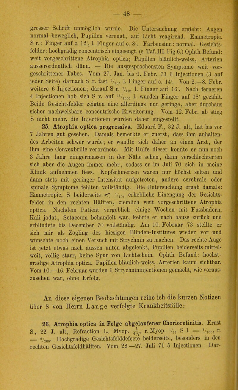 grosser Schrift unmöglich wurde. Die Untersuchung ergiebt: Augen normal beweglich, Pupillen verengt, auf Licht reagirend. Emmetropie. S r,: Finger auf c. 12', 1. Finger auf c. 8'. Farbensinn: normal. Gesichts- felder: hochgradig concentrisch eingeengt, (s. Taf. III. Fig.6.) Ophth. Befund: weit vorgeschrittene Atrophia optica; Papillen hläulich-weiss, Arterien ausserordentlich dünn. — Die ausgesprochensten Symptome weit vor- geschrittener Tabes. Vom 27. Jan. bis -1. Febr. 73 6 Injectionen (3 auf jeder Seite) darnach S r. fast Vio- 1- Finger auf c. 14'. Von 2.-8. Febr. weitere 6 Injectionen; darauf S r. V,o, h Finger auf 16'. Nach ferneren 4 Injectionen hob sich S r. auf '%oo^ 1- wurden Finger auf 18' gezählt. Beide Gesichtsfelder zeigten eine allerdings nur geringe, aber durchaus sicher nachweisbare concentrische Erweiterung. Vom 12. Febr. ab stieg 5 nicht mehr, die Injectionen wurden daher eingestellt. 25. Atrophia optica progressiva. Eduard F., 32 J. alt, hat bis vor 7 Jahren gut gesehen. Damals bemerkte er zuerst, dass ihm anhalten- des Arbeiten schwer wurde; er wandte sich daher an einen Arzt, der ihm eine Convexbrille verordnete. Mit Hülfe dieser konnte er nun noch 3 Jahre lang einigermassen in der Nähe sehen, dann verschlechterten sich aber die Augen immer mehr, sodass er im Juli 70 sich in meine Klinik aufnehmen Hess. Kopfschmerzen waren nur höchst selten und dann stets mit geringer Intensität aufgetreten, andere cerebrale oder spinale Symptome fehlten vollständig. Die Untersuchung ergab damals: Emmetropie, S beiderseits C Vio, erhebliche Einengung der Gesichts- felder in den rechten Hälften, ziemlich weit vorgeschrittene Atrophia optica. Nachdem Patient vergeblich einige Wochen mit Fussbädern, Kali jodat., Setaceum behandelt war, kehrte er nach hause zurück und erblindete bis December 7Ü vollständig. Am 10. Februar 73 stellte er sich mir als Zögling des hiesigen Blinden-Institutes wieder vor und wünschte noch einen Versuch mit Strychnin zu machen. Das rechte Auge ist jetzt etwas nach aussen unten abgelenkt, Pupillen beiderseits mittel- weit, völlig starr, keine Spur von Lichtschein. Ophth. Befund: höchst- gradige Atrophia optica, Papillen bläulich-weiss, Arterien kaum sichtbar. Vom 10.—16. Februar wurden 6 Strychnininjectionen gemacht, wie voraus- zusehen war, ohne Erfolg. An diese eigenen Beobachtungen reihe ich die kurzen Notizen über 8 von Herrn Lange verfolgte Krankheitsfälle: 26. Atrophia optica in Folge abgelaufener Chorioretinitis. Ernst S., 22 J. alt, Refraction 1., Myop, r. Myop. Va, S 1. = Vaooi r. «/joo- Hochgradige Gesichtsfelddefecte beiderseits, besonders in den rechten Gesichtsfeldhälften. Vom 22 —27. Juli 71 5 Injectionen. Dar-