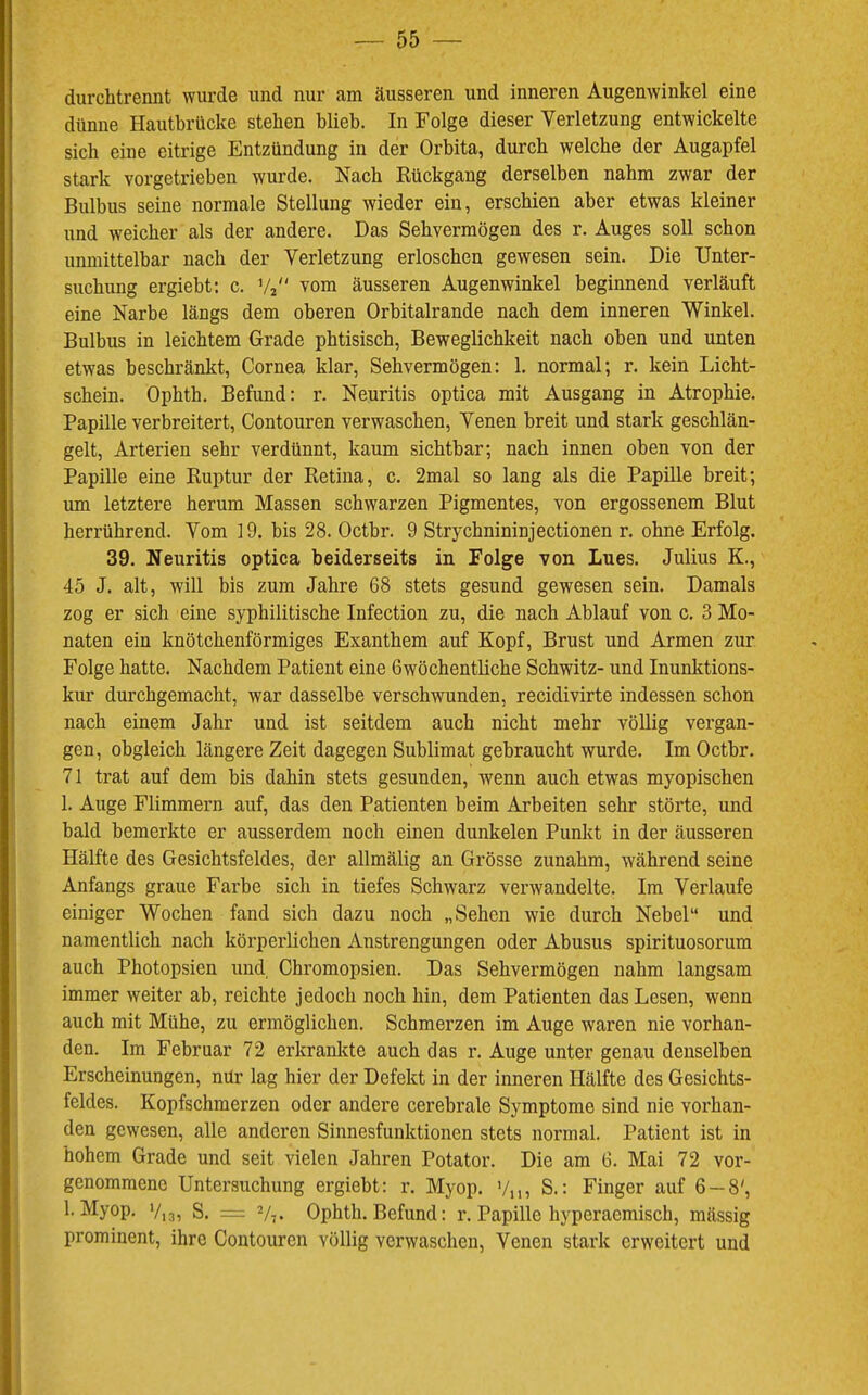 durchtrennt wurde und nur am äusseren und inneren Augenwinkel eine dünne Hautbrücke stehen blieb. In Folge dieser Verletzung entwickelte sich eine eitrige Entzündung in der Orbita, durch welche der Augapfel stark vorgetrieben wurde. Nach Rückgang derselben nahm zwar der Bulbus seine normale Stellung wieder ein, erschien aber etwas kleiner und weicher als der andere. Das Sehvermögen des r. Auges soll schon unmittelbar nach der Verletzung erloschen gewesen sein. Die Unter- suchung ergiebt; c. V2 vom äusseren Augenwinkel beginnend verläuft eine Narbe längs dem oberen Orbitalrande nach dem inneren Winkel. Bulbus in leichtem Grade phtisisch, Beweglichkeit nach oben und unten etwas beschränkt, Cornea klar, Sehvermögen: 1. normal; r. kein Licht- schein. Ophth. Befund: r. Neuritis optica mit Ausgang in Atrophie. Papille verbreitert, Contouren verwaschen, Venen breit und stark geschlän- gelt, Arterien sehr verdünnt, kaum sichtbar; nach innen oben von der Papille eine Ruptur der Retina, c. 2mal so lang als die Papille breit; um letztere herum Massen schwarzen Pigmentes, von ergossenem Blut herrührend. Vom 19. bis 28. Octbr. 9 Strychnininjectionen r. ohne Erfolg. 39. Neuritis optica beiderseits in Folge von Lues. Julius K., 45 J. alt, will bis zum Jahre 68 stets gesund gewesen sein. Damals zog er sich eine syphilitische Infection zu, die nach Ablauf von c. 3 Mo- naten ein knötchenförmiges Exanthem auf Kopf, Brust und Armen zur Folge hatte. Nachdem Patient eine Gwöchentliche Schwitz- und Inunktions- kur durchgemacht, war dasselbe verschwunden, recidivirte indessen schon nach einem Jahr und ist seitdem auch nicht mehr völlig vergan- gen, obgleich längere Zeit dagegen Sublimat gebraucht wurde. Im Octbr. 71 trat auf dem bis dahin stets gesunden, wenn auch etwas myopischen 1. Auge Flimmern auf, das den Patienten beim Arbeiten sehr störte, und bald bemerkte er ausserdem noch einen dunkelen Punkt in der äusseren Hälfte des Gesichtsfeldes, der allmälig an Grösse zunahm, während seine Anfangs graue Farbe sich in tiefes Schwarz verwandelte. Im Verlaufe einiger Wochen fand sich dazu noch „Sehen wie durch Nebel“ und namentlich nach körperlichen Anstrengungen oder Abusus spirituosorum auch Photopsien und, Chromopsien. Das Sehvermögen nahm langsam immer weiter ab, reichte jedoch noch hin, dem Patienten das Lesen, wenn auch mit Mühe, zu ermöglichen. Schmerzen im Auge waren nie vorhan- den. Im Februar 72 erkrankte auch das r. Auge unter genau denselben Erscheinungen, nür lag hier der Defekt in der inneren Hälfte des Gesichts- feldes. Kopfschmerzen oder andere cerebrale Symptome sind nie vorhan- den gewesen, alle anderen Sinnesfunktionen stets normal. Patient ist in hohem Grade und seit vielen Jahren Potator. Die am 6. Mai 72 vor- genommenc Untersuchung ergiebt: r. Myop. Vn? S.: Finger auf 6 — 8', 1. Myop. 7,3, S. V7. Ophth. Befund: r. Papille hyperaemisch, mässig prominent, ihre Contouren völlig verwaschen, Venen stark erweitert und