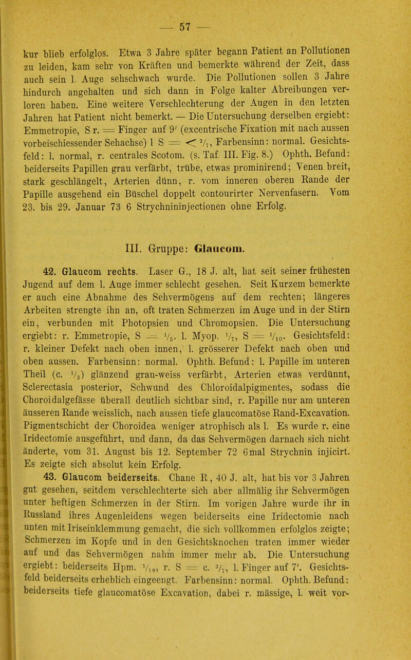 kur blieb erfolglos. Etwa 3 Jahre später begann Patient an Pollutionen zu leiden, kam sehr von Kräften und bemerkte während der Zeit, dass auch sein 1. Auge sehschwach wurde. Die Pollutionen sollen 3 Jahre hindurch angehalten und sich dann in Folge kalter Abreibungen ver- loren haben. Eine weitere Verschlechterung der Augen in den letzten Jahren hat Patient nicht bemerkt. — Die Untersuchung derselben ergiebt: Emmetropie, S r. = Finger auf 9' (excentrische Fixation mit nach aussen vorbeischiessender Sehachse) 1 S = V7, Farbensinn: normal. Gesichts- feld: 1. normal, r. centrales Scotom. (s. Taf. III. Fig. 8.) Ophth. Befund: beiderseits Papillen grau verfärbt, trübe, etwas prominirend; Venen breit, stark geschlängelt, Arterien dünn, r. vom inneren oberen Rande der Papille ausgehend ein Büschel doppelt contourirter Nervenfasern. Vom 23. bis 29. Januar 73 6 Strychnininjectionen ohne Erfolg. III. Gruppe: Glauconi. 42. Glaucom rechts. Laser G., 18 J. alt, hat seit seiner frühesten Jugend auf dem 1. Auge immer schlecht gesehen. Seit Kurzem bemerkte er auch eine Abnahme des Sehvermögens auf dem rechten; längeres Arbeiten strengte ihn an, oft traten Schmerzen im Auge und in der Stirn ein, verbunden mit Photopsien und Chromopsien. Die Untersuchung ergiebt: r. Emmetropie, S — V5. 1. Myop. V;, S = Vio- Gesichtsfeld: r. kleiner Defekt nach oben innen, 1. grösserer Defekt nach oben und oben aussen. Farbensinn: normal. Ophth. Befund: 1. Papille im unteren Theil (c. V3) glänzend grau-weiss verfärbt, Arterien etwas verdünnt, Sclerectasia posterior, Schwund des Chloroidalpigmentes, sodass die Choroidalgefässe überall deutlich sichtbar sind, r. Papille nur am unteren äusseren Rande weisslich, nach aussen tiefe glaucomatöse Rand-Excavation. Pigmentschicht der Choroidea weniger atrophisch als 1. Es wurde r. eine Iridectomie ausgeführt, und dann, da das Sehvermögen darnach sich nicht änderte, vom 31. August bis 12. September 72 6 mal Strychnin injicirt. Es zeigte sich absolut kein Erfolg. 43. Glaucom beiderseits. Chane R, 40 J. alt, hat bis vor 3 Jahren gut gesehen, seitdem verschlechterte sich aber allmälig ihr Sehvermögen unter heftigen Schmerzen in der Stirn. Im vorigen Jahre wurde ihr in Russland ihres Augenleidens wegen beiderseits eine Iridectomie nach unten mit Iriseinklemmung gemacht, die sich vollkommen erfolglos zeigte; Schmerzen im Kopfe und in den Gesichtsknochen traten immer wieder auf und das Sehvermögen nahm immer mehr ab. Die Untersuchung ergiebt: beiderseits Hpm. Viei r- S — c. V;, 1. Finger auf 7'. Gesichts- feld beiderseits erheblich eingeengt. Farbensinn: normal. Ophth. Befund: beiderseits tiefe glaucomatöse Excavation, dabei r. mässige, 1. weit vor-