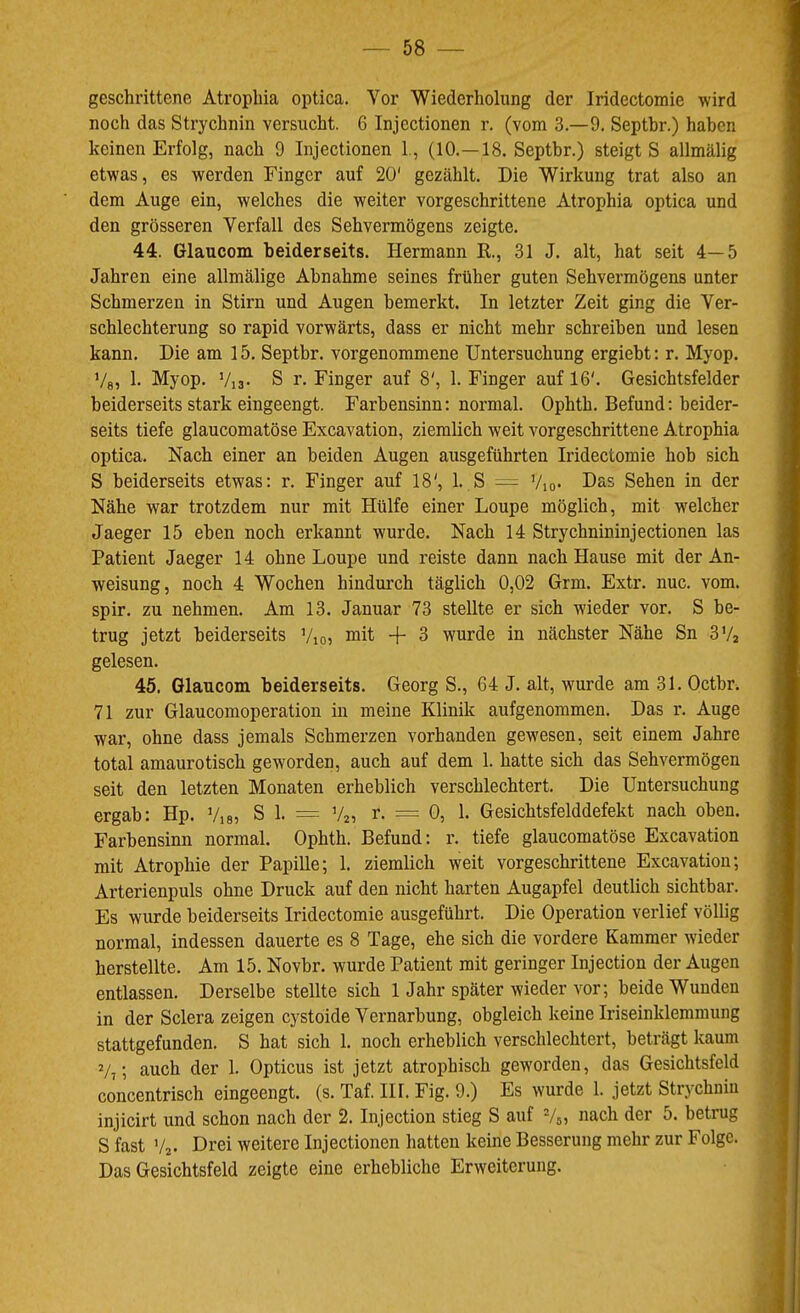 geschrittene Atrophia optica. Vor Wiederholung der Iridectomie wird noch das Strychnin versucht. 6 Injcctionen r. (vom 3.—9. Septbr.) haben keinen Erfolg, nach 9 Injectionen 1., (10.—18. Septbr.) steigt S allmälig etwas, es werden Finger auf 20' gezählt. Die Wirkung trat also an dem Auge ein, welches die weiter vorgeschrittene Atrophia optica und den grösseren Verfall des Sehvermögens zeigte. 44. Glaucom beiderseits. Hermann K., 31 J. alt, hat seit 4—5 Jahren eine allmälige Abnahme seines früher guten Sehvermögens unter Schmerzen in Stirn und Augen bemerkt. In letzter Zeit ging die Ver- schlechterung so rapid vorwärts, dass er nicht mehr schreiben und lesen kann. Die am 15. Septbr. vorgenommene Untersuchung ergiebt; r. Myop. Ve, 1- Myop. V:3- S r. Finger auf 8', 1. Finger auf 16'. Gesichtsfelder beiderseits stark eingeengt. Farbensinn: normal. Ophth. Befund: beider- seits tiefe glaucomatöse Excavation, ziemlich weit vorgeschrittene Atrophia optica. Nach einer an beiden Augen ausgeführten Iridectomie hob sich S beiderseits etwas: r. Finger auf 18', 1. S — Vio- Das Sehen in der Nähe war trotzdem nur mit Hülfe einer Loupe möglich, mit welcher Jaeger 15 eben noch erkannt wurde. Nach 14 Strychnininjectionen las Patient Jaeger 14 ohne Loupe und reiste dann nach Hause mit der An- weisung, noch 4 Wochen hindurch täglich 0,02 Grm. Extr. nuc. vom. spir. zu nehmen. Am 13. Januar 73 stellte er sich wieder vor. S be- trug jetzt beiderseits Vio? mit -f- 3 wurde in nächster Nähe Sn 3V2 gelesen. 45. Glaucom beiderseits. Georg S., 64 J. alt, wurde am 31. Octbr. 71 zur Glaucomoperation in meine Klinik aufgenommen. Das r. Auge war, ohne dass jemals Schmerzen vorhanden gewesen, seit einem Jahre total amaurotisch geworden, auch auf dem 1. hatte sich das Sehvermögen seit den letzten Monaten erheblich verschlechtert. Die Untersuchung ergab: Hp. Via? S 1. = Va, r. = 0, 1. Gesichtsfelddefekt nach oben. Farbensinn normal. Ophth. Befund: r. tiefe glaucomatöse Excavation mit Atrophie der Papille; 1. ziemlich weit vorgeschrittene Excavation; Arterienpuls ohne Druck auf den nicht harten Augapfel deutlich sichtbar. Es wurde beiderseits Iridectomie ausgeführt. Die Operation verlief völlig normal, indessen dauerte es 8 Tage, ehe sich die vordere Kammer wieder herstellte. Am 15. Novbr. wurde Patient mit geringer Injection der Augen entlassen. Derselbe stellte sich 1 Jahr später wieder vor; beide Wunden in der Sclera zeigen cystoide Vernarbung, obgleich keine Iriseinklemmung stattgefunden. S hat sich 1. noch erheblich verschlechtert, beträgt kaum V,; auch der 1. Opticus ist jetzt atrophisch geworden, das Gesichtsfeld concentrisch eingeengt, (s. Taf. Hl. Fig. 9.) Es wurde 1. jetzt Strychnin injicirt und schon nach der 2. Injection stieg S auf Vs? nach der 5. betrug S fast V2. Drei weitere Injectionen hatten keine Besserung mehr zur Folge. Das Gesichtsfeld zeigte eine erhebliche Erweiterung.