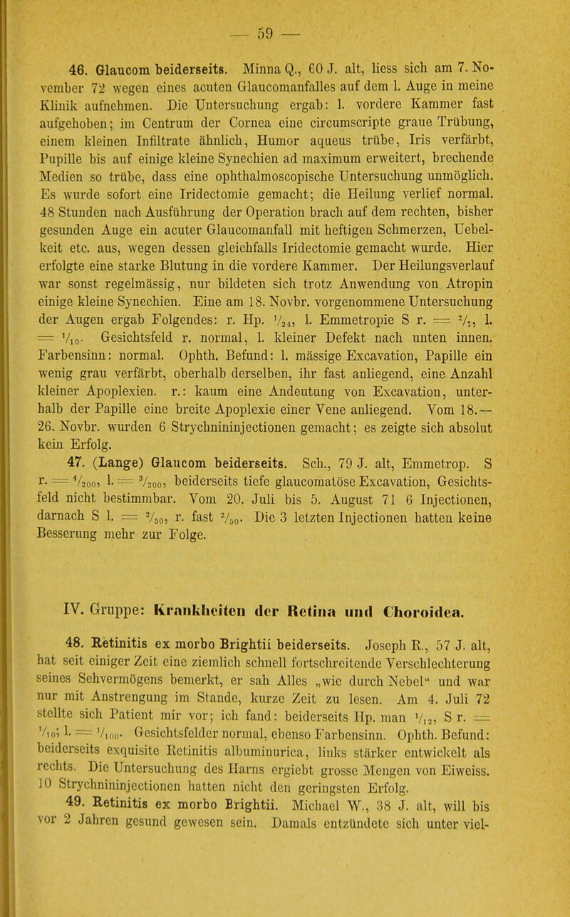 46. Glauconi beiderseits. Minna Q., 60 J. alt, liess sich am 7. No- vember T'l wegen eines acuten Glaucomanfalles auf dem 1. Auge in meine Klinik aufnehmen. Die Untersuchung ergab: 1. vordere Kammer fast aufgehoben; im Centrum der Cornea eine circumscripte graue Trübung, einem kleinen Infiltrate ähnlich, Humor aqueus trübe, Iris verfärbt, Pupille bis auf einige kleine Synechien ad maximum erweitert, brechende Medien so trübe, dass eine ophthalmoscopische Untersuchung unmöglich. Es wurde sofort eine Iridectomie gemacht; die Heilung verlief normal. 48 Stunden nach Ausführung der Operation brach auf dem rechten, bisher gesunden Auge ein acuter Glaucomanfall mit heftigen Schmerzen, Uebel- keit etc. aus, wegen dessen gleichfalls Iridectomie gemacht wurde. Hier erfolgte eine starke Blutung in die vordere Kammer. Der Heilungsverlauf war sonst regelmässig, nur bildeten sich trotz Anwendung von Atropin einige kleine Synechien. Eine am 18. Novbr. vorgenommene Untersuchung der Augen ergab Folgendes: r. Hp. V2 4, 1. Emmetropie S r. = V7, 1. = Vio- Gesichtsfeld r. normal, 1. kleiner Defekt nach unten innen. Farbensinn: normal. Ophth. Befund: 1. mässige Excavation, Papille ein wenig grau verfärbt, oberhalb derselben, ihr fast anliegend, eine Anzahl kleiner Apoplexien, r.: kaum eine Andeutung von Excavation, unter- halb der Papille eine breite Apoplexie einer Vene anliegend. Vom 18.— 26. Novbr. wurden 6 Strychnininjectionen gemacht; es zeigte sich absolut kein Erfolg. 47. (Lange) Glaucom beiderseits. Sch., 79 J. alt, Emmetrop. S r- =V2oo5 h = ^2007 beiderseits tiefe glaucomatöse Excavation, Gesichts- feld nicht bestimmbar. Vom 20. Juli bis 5. August 71 6 Injectionen, darnach S 1. = V50, r. fast Vso- Die 3 letzten Injectionen hatten keine Besserung mehr zur Folge. IV. Gruppe; Krankheiten der Itetina und Choroidea. 48. Ketinitis ex morbo Brightii beiderseits. Joseph R., 57 J. alt, hat seit einiger Zeit eine ziemlich schnell fortschreitende Verschlechterung seines Sehvermögens bemerkt, er sah Alles „wie durch Nebel“ und war nur mit Anstrengung im Stande, kurze Zeit zu lesen. Am 4. Juli 72 stellte sich Patient mir vor; ich fand: beiderseits Hp. man V,2, S r. = Vioj 1. = Vioo* Gesichtsfelder normal, ebenso Farbensinn. Ophth. Befund: beiderseits exquisite Retinitis albuminurica, links stärker entwickelt als rechts. Die Untersuchung des Harns ergiebt grosse Mengen von Eiweiss. 10 Strychnininjectionen hatten nicht den geringsten Erfolg. 49. Retinitis ex morbo Brightii. Michael W., 38 J. alt, will bis vor 2 Jahren gesund gewesen sein. Damals entzündete sich unter viel-