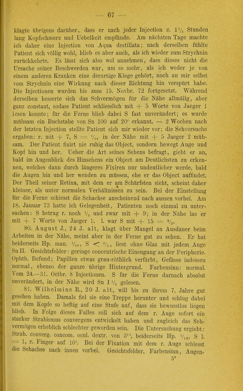klagte übrigens darüber, dass er nach jeder Injection c. l'/. Stunden lang Kopfschmerz und Uebelkeit empfände. Am nächsten Tage machte ich daher eine Injection von Aqua destillata; nach derselben fühlte Patient sich völlig wohl, blieb es aber auch, als ich wieder zum Strychnin zurückkehrte. Es lässt sich also wol annehmen, dass dieses nicht die Ursache seiner Beschwerden war, um so mehr, als ich weder je von einem anderen Kranken eine derartige Klage gehört, noch an mir selbst vom Strychnin eine Wirkung nach dieser Richtung hin verspürt habe. Die Injectionen wurden bis zum 15. Novbr. 72 fortgesetzt. Während derselben besserte sich das Sehvermögen für die Nähe allmälig, aber ganz constant, sodass Patient schliesslich mit + 5 Worte von Jaeger 1 lesen konnte; für die Ferne blieb dabei S fast unverändert; es wurde mühsam ein Buchstabe von Sn 100 auf 20' erkannt. — 2 Wochen nach der letzten Injection stellte Patient sich mir wieder vor; die Sehversuche ergaben: r. mit -)- 7, S = V5, in der Nähe mit + 5 Jaeger 2 müh- sam. Der Patient fixirt nie ruhig das Object, sondern bewegt Auge und Kopf hin und her. Ueber die Art seines Sehens befragt, gieht er an, bald im Augenblick des Hinsehens ein Object am Deutlichsten zu erken- nen, welches dann durch längeres Fixiren nur undeutlicher werde, bald die Augen hin und her wenden zu müssen, ehe er das Object auffindet. Der Theil seiner Retina, mit dem er am Schärfsten sieht, scheint daher kleiner, als unter normalen Verhältnissen zu sein. Bei der Einstellung für die Ferne schiesst die Sehachse anscheinend nach aussen vorbei. Am 18. Januar 73 hatte ich Gelegenheit, Patienten noch einmal zu unter- suchen: S betrug r. noch V5 und zwar mit -f 9; in der Nähe las er mit 4- 7 Worte von Jaeger 1. 1. war S mit -f- 15 = V3. 80. August J,, 24 J. alt, klagt über Mangel an Ausdauer beim Arbeiten in der Nähe, meint aber in der Ferne gut zu sehen. Er hat beiderseits Hp. man. Veo? S <7 V5, liest ohne Glas mit jedem Auge Sn II. Gesichtsfelder: geringe concentrische Einengung- an der Peripherie. Ophth, Befund; Papillen etwas grau-röthlich verfärbt, Gefässe indessen normal, ebenso der ganze übrige Hintergrund. Farbensinn: normal. Vom 24.—31. Octbr. 8 Injectionen. S für die Ferne darnach absolut unverändert, in der Nähe wird Sn I V2 gelesen. 81. Wilhelmine R., 20 J. alt, will bis zu ihrem 7. Jahre gut gesehen haben. Damals fiel sie eine Treppe herunter und schlug dabei mit dem Kopfe so heftig auf eine Stufe auf, dass sie bewusstlos liegen blieb. In Folge dieses Falles soll sich auf dem r. Auge sofort ein starker Strabismus convergens entwickelt haben und zugleich das Seh- vermögen erheblich sclilechter geworden sein. Die Untersuchung ergiebt: Strab. converg. concom. ocul. dextr. von 3, beiderseits Hp. '/,8, S 1. = 1, r. Finger auf 10'. Bei der Fixation mit dem r. Auge scliiesst die Sehachse nach innen vorbei. Gesichtsfelder, Farbensinn, Augen- 5*