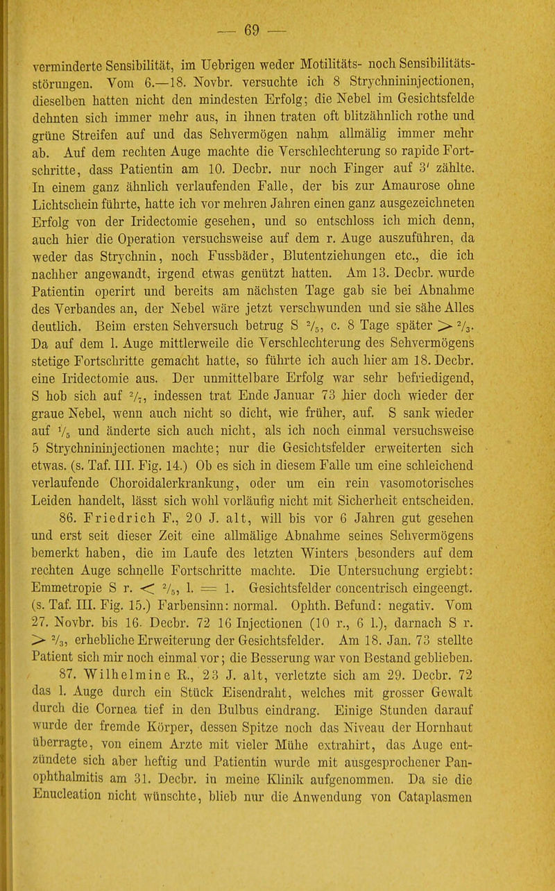 verminderte Sensibilität, im Uebrigen weder Motilitäts- noch Sensibilitäts- störungen. Vom 6.—18. Novbr. versuchte ich 8 Strychnininjectionen, dieselben hatten nicht den mindesten Erfolg; die Nebel im Gesichtsfelde dehnten sich immer mehr aus, in ihnen traten oft blitzähnlich rothe und grüne Streifen auf und das Sehvermögen nahm allmälig immer mehr ab. Auf dem rechten Auge machte die Verschlechterung so rapide Fort- schritte, dass Patientin am 10. Decbr. nur noch Finger auf 3' zählte. In einem ganz ähnlich verlaufenden Falle, der bis zur Amaurose ohne Lichtschein führte, hatte ich vor mehren Jahren einen ganz ausgezeichneten Erfolg von der Iridectomie gesehen, und so entschloss ich mich denn, auch hier die Operation versuchsweise auf dem r. Auge auszuführen, da weder das Strychnin, noch Fussbäder, Blutentziehungen etc., die ich nachher angewandt, irgend etwas genützt hatten. Am 13. Decbr. wurde Patientin operirt und bereits am nächsten Tage gab sie bei Abnahme des Verbandes an, der Nebel wäre jetzt verschwunden und sie sähe Alles deutlich. Beim ersten Sehversuch betrug S Vs, c. 8 Tage später > Vs- Da auf dem 1. Auge mittlerweile die Verschlechterung des Sehvermögens stetige Fortschritte gemacht hatte, so führte ich auch hier am 18. Decbr. eine Iridectomie aus. Der unmittelbare Erfolg war sehr befriedigend, S hob sich auf V?, indessen trat Ende Januar 73 hier doch wieder der graue Nebel, wenn auch nicht so dicht, wie früher, auf. S sank wieder auf ’/s und änderte sich auch nicht, als ich noch einmal versuchsweise 5 Strychnininjectionen machte; nur die Gesichtsfelder erweiterten sich etwas, (s. Taf. III. Fig. 14.) Ob es sich in diesem Falle um eine schleichend verlaufende Choroidalerkrankung, oder um ein rein vasomotorisches Leiden handelt, lässt sich wohl vorläufig nicht mit Sicherheit entscheiden. 86. Friedrich F., 20 J. alt, will bis vor 6 Jahren gut gesehen und erst seit dieser Zeit eine allmälige Abnahme seines Sehvermögens bemerkt haben, die im Laufe des letzten Winters ,besonders auf dem rechten Auge schnelle Fortschritte machte. Die Untersuchung ergiebt: Emmetropie S r. -< Vs, 1. = 1. Gesichtsfelder concentrisch eingeengt, (s. Taf. III. Fig. 15.) Farbensinn: normal. Ophth. Befund: negativ. Vom 27. Novbr. bis 16. Decbr. 72 16 Injectionen (10 r., 6 1.), darnach S r. >► Vo, erhebliche Erweiterung der Gesichtsfelder. Am 18. Jan. 73 stellte Patient sich mir noch einmal vor; die Besserung war von Bestand geblieben. 87. Wilhelmine R., 23 J. alt, verletzte sich am 29. Decbr. 72 das 1. Auge durch ein Stück Eisendraht, welches mit grosser Gewalt durch die Cornea tief in den Bulbus eindrang. Einige Stunden darauf wurde der fremde Körper, dessen Spitze noch das Niveau der Hornhaut überragte, von einem Arzte mit vieler Mühe extrahirt, das Auge ent- zündete sich aber heftig und Patientin wurde mit ausgesprochener Pan- ophthalmitis am 31. Decbr. in meine Klinik aufgenommen. Da sie die Enucleation nicht wünschte, blieb nur die Anwendung von Cataplasmen
