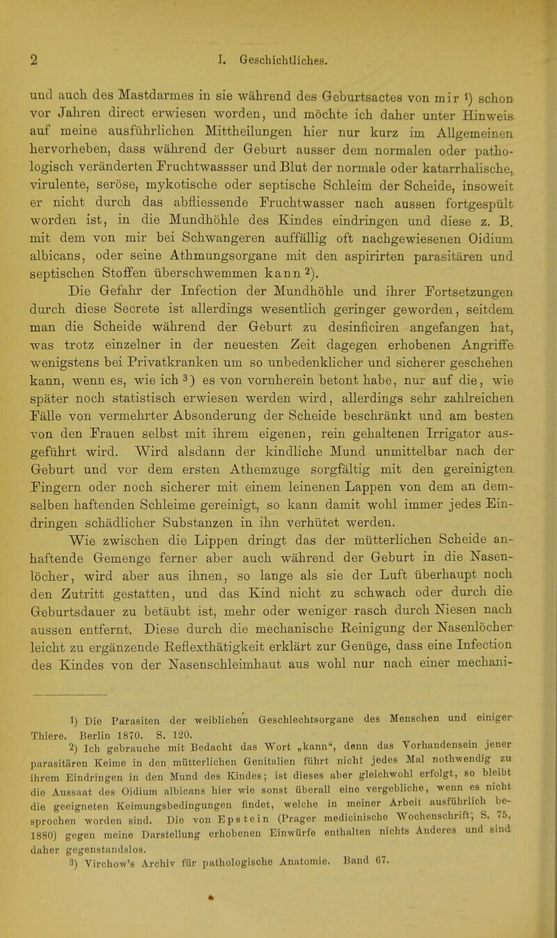 und auch des Mastdarmes in sie während des Geburtsactes von mir i) schon vor Jahren direct erwiesen worden, und möchte ich daher unter Hinweia auf meine ausführlichen Mittheilungen hier nur kurz im Allgemeinen hervorheben, dass während der Geburt ausser dem normalen oder patho- logisch veränderten Fruchtwassser und Blut der normale oder katarrhalische, virulente, seröse, mykotische oder septische Schleim der Scheide, insoweit er nicht durch das abfliessende Fruchtwasser nach aussen fortgespült worden ist, in die Mundhöhle des Kindes eindringen und diese z. B. mit dem von mir bei Schwangeren auffällig oft nachgewiesenen Oidium albicans, oder seine Athmungsorgane mit den aspirirten parasitären und septischen Stoffen überschwemmen kann 2). Die Gefahr der Infection der Mundhöhle und ihrer Fortsetzungen durch diese Secrete ist allerdings wesentlich geringer geworden, seitdem man die Scheide während der Geburt zu desinficiren angefangen hat, was trotz einzelner in der neuesten Zeit dagegen erhobenen Angriffe wenigstens bei Privatkranken um so unbedenklicher und sicherer geschehen kann, wenn es, wie ich 3) es von vornherein betont habe, nur auf die, wie später noch statistisch erwiesen werden wird, allerdings sehr zahlreichen Fälle von vermehrter Absonderung der Scheide beschränkt und am besten von den Frauen selbst mit ihrem eigenen, rein gehaltenen Irrigator aus- geführt wird. Wird alsdann der kindliche Mund unmittelbar nach der Geburt und vor dem ersten Athemzuge sorgfältig mit den gereinigten Fingern oder noch sicherer mit einem leinenen Lappen von dem an dem- selben haftenden Schleime gereinigt, so kann damit wohl immer jedes Ein- dringen schädlicher Substanzen in ihn verhütet werden. Wie zwischen die Lippen dringt das der mütterlichen Scheide an- haftende Gemenge ferner aber auch während der Geburt in die Nasen- löcher, wird aber aus ihnen, so lange als sie der Luft überhaupt noch den Zutritt gestatten, und das Kind nicht zu schwach oder durch die Geburtsdauer zu betäubt ist, mehr oder weniger rasch durch Niesen nach aussen entfernt. Diese durch die mechanische Eeinigung der Nasenlöcher leicht zu ergänzende Reflexthätigkeit erklärt zur Genüge, dass eine Lifection des Kindes von der Nasenschleimhaut aus wohl nur nach einer mechani- 1) Die Parasiten der weiblichen Geschlechtsorgane dos Menschen und einiger Thiere. Berlin 1870. S. 120. 2) Ich gebrauche mit Bedacht das Wort „kann, denn das Vorhandensein jener parasitären Keime in den mütterlichen Genitalien führt nicht jedes Mol noth^vendig zu ihrem Eindringen in den Mund des Kindes; ist dieses aber gleichwohl erfolgt, so bleibt die Aussaat des Oidium albicans hier wie sonst überall eine vergebliche, wenn es nicht die geeigneten Keimungsbedingungen findet, welche in meiner Arbeit ausführlich be- sprochen worden sind. Die von Epstein (Präger modioinische Wochenschriff, S. 75, 1880) gegen meine Darstellung erhobenen Einwürfe enthalten nichts Anderes und sind daher gegenstandslos. 3) Virchow's Archiv für pathologische Anatomie. Band 67.