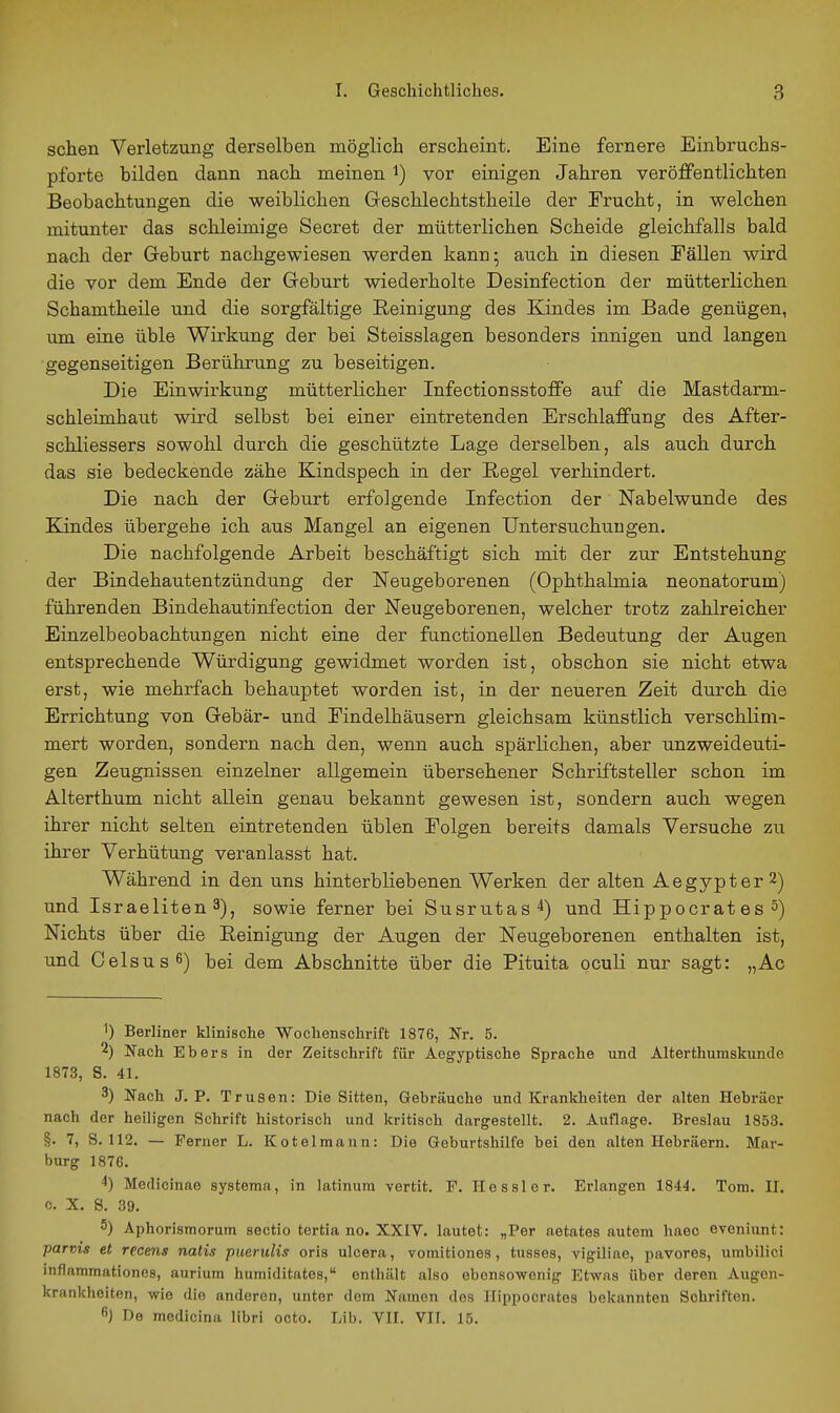 sehen Verletzung derselben möglich erscheint. Eine fernere Einbruchs- pforte bilden dann nach meinen i) vor einigen Jahren veröffentlichten Beobachtungen die weiblichen Geschlechtstheile der Frucht, in welchen mitunter das schleimige Secret der mütterlichen Scheide gleichfalls bald nach der Greburt nachgewiesen werden kann; auch in diesen Eällen wird die vor dem Ende der Geburt wiederholte Desinfection der mütterlichen Schamtheile und die sorgfältige Reinigung des Kindes im Bade genügen, um eine üble Wirkung der bei Steisslagen besonders innigen und langen •gegenseitigen Berührung zu beseitigen. Die Einwirkung mütterlicher Infectionsstoffe auf die Mastdarm- schleimhaut wird selbst bei einer eintretenden Erschlaffung des After- schliessers sowohl durch die geschützte Lage derselben, als auch durch das sie bedeckende zähe Kindspech in der Regel verhindert. Die nach der Greburt erfolgende Infection der Nabelwunde des Kindes übergehe ich aus Mangel an eigenen Untersuchungen. Die nachfolgende Arbeit beschäftigt sich mit der zur Entstehung der Bindehautentzündung der Neugeborenen (Ophthalmia neonatorum) führenden Bindehautinfection der Neugeborenen, welcher trotz zahlreicher Einzelbeobachtungen nicht eine der functionellen Bedeutung der Augen entsprechende Würdigung gewidmet worden ist, obschon sie nicht etwa erst, wie mehrfach behauptet worden ist, in der neueren Zeit durch die Errichtung von Gebär- und Eindelhäusern gleichsam künstlich verschlim- mert worden, sondern nach den, wenn auch spärlichen, aber unzweideuti- gen Zeugnissen einzelner allgemein übersehener Schriftsteller schon im Alterthum nicht allein genau bekannt gewesen ist, sondern auch wegen ihrer nicht selten eintretenden üblen Folgen bereits damals Versuche zu ihrer Verhütung veranlasst hat. Während in den uns hinterbliebenen Werken der alten Aegypter 2) und Israeliten 3), sowie ferner bei Susrutas^) und Hippocrat es 5) Nichts über die Reinigung der Augen der Neugeborenen enthalten ist, und Celsusfi) bei dem Abschnitte über die Pituita oculi nur sagt: „Ac 1) Berliner klinische Wochenschrift 1876, Nr. 5. 2) Nach Ebers in der Zeitschrift für Ae^yptische Sprache und Alterthuraskunde 1873, 8. 41. 3) Fach J. P. Trusen: Die Sitten, Gebräuohe und Krankheiten der alten Hebräer nach der heiligen Schrift historisch und kritisch dargestellt. 2. Auflage. Breslau 1853. §. 7, S. 112. — Ferner L. Kotelmann: Die Geburtshilfe bei den alten Hebräern. Mar- burg 1876. ^) Medicinae systema, in latinum vertit. F. Hessler. Erlangen 1844. Tom. II. c. X. S. 39. 5) Aphorismorum Sectio tertia no. XXIV. lautet: „Per aetates autem haec eveniunt: parms et recens natis pueruHs oris ulcera, vomitiones, tusses, vigiliae, pavores, umbilici inflammationes, aurium humiditatea, enthält also ebensowenig Etwas über deren Augen- krankheiten, wie die anderen, unter dem Namen des Hippocrates bekannten Schriften. } De medicina Hbri octo. Lib. VII. VII. 15.