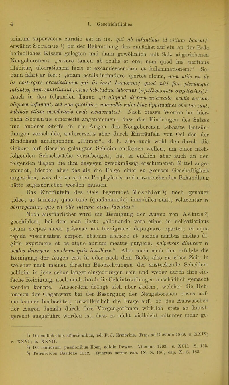 primum supervacua curatio est in iis, qui ab infantibus id üiium habenl,^' erwähnt. Soranus i) bei der Behandlung des zunächst auf ein an der Erde befindliches Kissen gelegten und dann gewöhnlich mit Salz abgeriebenen Neugeborenen: „cavere tarnen ab oculis et ore; nam quod bis partibus illabitur, ulcerationem facit et excandescentiam et inflammationem. So- dann fährt er fort: „etiam oculis infundere oportet oleum, nam utile est de iis abstergcre crassissimum qui iis inesl humorem; quod nisi fiat, pkrumque infantes, dum enuiriunlur, visus hebeludine laboranl {ccfißlvconeiv avßßa/vu).'-^ Auch in den folgenden Tagen „et aliquod dierum intervallo oculis succum aliquem infundat, sed non quotidie; nonnullis enim hinc lippiludines ohorlae sunt, subinde etiam mcmbranis oculi exulceratis.'-^ Nach diesen Worten hat hier- nach Soranus einerseits angenommen, dass das Eindringen des Salzes und anderer Stoffe in die Augen des Neugeborenen lebhafte Entzün- dungen verschulde, andererseits aber durch Einträufeln von Oel den der Bindehaut aufliegenden „Humor, d. h. also auch wohl den durch die Greburt auf dieselbe gelangten Schleim entfernen woUen, um einer nach- folgenden Sehschwäche vorzubeugen, hat er endlich aber auch an den folgenden Tagen die ihm dagegen zweckmässig erschienenen Mittel ange- wendet, hierbei aber das als die Eolge einer zu grossen Geschäftigkeit angesehen, was der zu späten Prophylaxis und unzureichenden Behandlung hätte zugeschrieben werden müssen. Das Einträufeln des Oels begründet Moschion 2) noch genauer „ideo, ut tunicae, quae tunc (quodammodo) immobiles sunt, relaxentur et abstergantur, quo sit Ulis integra visus facultas.''^ Noch ausführlicher wird die Reinigung der Augen von Aetius^) geschildert, bei dem man liest: „aliquando vero etiam in delicatioribus totum corpus succo ptisanae aut foenigraeci depugnare oportet; et aqua tepida viscositatem corpori obsitam abluere et sordes naribus insitas di- gitis exprimere et os atque aurium meatus purgare, 'palpebras diducerc et oculos detergcre, ac oleum ipsis instillare.'-^ Aber auch nach ihm erfolgte die Reinigung der Augen erst in oder nach dem Bade, also zu einer Zeit, in welcher nach meinen directen Beobachtungen der ansteckende Scheiden- schleim in jene schon längst eingedrungen sein und weder durch ihre ein- fache Reinigung, noch auch durch die Oeleinträuflungen unschädlich gemacht werden konnte. Ausserdem drängt sich aber Jedem, welcher die Heb- ammen der Gegenwart bei der Besorgung der Neugeborenen etwas auf- merksamer beobachtet, unwillkürlich die Erage auf, ob das Auswaschen der Augen damals durch ihre Vorgängerinnen wirklich stets so kunst- gerecht ausgeführt worden ist, dass es nicht vielleicht mitunter mehr ge- 1) De muliebribus aflectionibus, ed. F. J. Ermerins. Traj. ad Rlienum 1869. c. XXIV; c. XXVI; c. XXVII. '•i) De mulierum passionibus liber, edidit Dewez. Viennae 1703. c. XCII. S. 155. 3) Tetrabiblos Basileae 1542. Quartus sermo cap. IX. S. 180; cnp. X. S. 183.