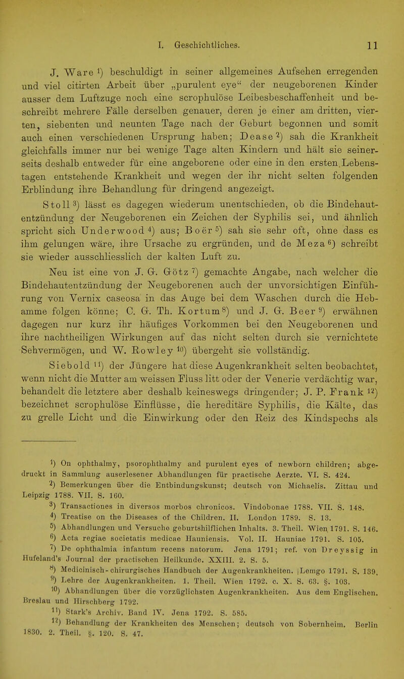 J. Ware beschuldigt in seiner allgemeines Aufsehen erregenden und viel citirten Arbeit über „purulent eye der neugeborenen Kinder ausser dem Luftzuge noch eine scrophulöse Leibesbeschaffenheit und be- schreibt mehrere Fälle derselben genauer, deren je einer am dritten, vier- ten, siebenten und neunten Tage nach der Geburt begonnen und somit auch einen verschiedenen Ursprung haben; Dease^) sah die Krankheit gleichfalls immer nur bei wenige Tage alten Kindern und hält sie seiner- seits deshalb entweder für eine angeborene oder eine in den ersten.Lebens- tagen entstehende Krankheit und wegen der ihr nicht selten folgenden Erblindung ihre Behandlung für dringend angezeigt. Stell 3) lässt es dagegen wiederum unentschieden, ob die Bindehaut- entzündung der Neugeborenen ein Zeichen der Syphilis sei, und ähnlich spricht sich Underwood 4) aus; Boer^) sah sie sehr oft, ohne dass es ihm gelungen wäre, ihre Ursache zu ergründen, und de Meza^) schreibt sie wieder ausschliesslich der kalten Luft zu. Neu ist eine von J. G. Götz ') gemachte Angabe, nach welcher die Bindehautentzündung der Neugeborenen auch der unvorsichtigen Einfüh- rung von Vernix caseosa in das Auge bei dem Waschen durch die Heb- amme folgen könne; C. G. Th. Kor tum 8) und J. G. Beer 9) erwähnen dagegen nur kurz ihr häufiges Vorkommen bei den Neugeborenen und ihre nachtheiligen Wirkungen auf das nicht selten durch sie vernichtete Sehvermögen, und W. ßowley i) übergeht sie vollständig. Siebold 'i) der Jüngere hat diese Augenkrankheit selten beobachtet, wenn nicht die Mutter am weissen Fluss litt oder der Venerie verdächtig war, behandelt die letztere aber deshalb keineswegs dringender; J. P. Frank ^'^) bezeichnet scrophulöse Einflüsse, die hereditäre Syphilis, die Kälte, das zu grelle Licht und die Einwirkung oder den Reiz des Kindspechs als 1) On ophthalmy, psorophthalmy and purulent eyes of newborn children; abge- druckt in Sammluug auserlesener Abhandlungen für practische Aerzte. VI. S. 424. 'i) Bemerkungen über die Entbindungskunst; deutsch von Michaelis. Zittau und Leipzig 1788. VlI. S. 160. 3) Transactiones in diversos morbos chronicos. Vindobonae 1788. VII. S. 148. 4) Treatise on the Diseases of the Children. II. London 1789. S. 13. 5) Abhandlungen und Versuche geburtshilflichen Inhalts. 3. Theil. WieA 1791. S. 146. 6) Acta regiae societatis medicae llauniensis. Vol. II. Ilauniae 1791. S. 105. De Ophthalmia infantum recens natorum. Jena 1791; ref. von Dreyssig in Hufeland's Journal der practisohen Heilkunde. XXIII. 2. S. 5. Medicinisch-chirurgisches Handbuch der Augenkrankheiten. [Lemgo 1791. S. 139. ^) Lehre der Augenkrankheiten. 1. Theil. Wien 1792. c. X. S. 63. Jj. 103. 10) Abhandlungen über die vorzüglichsten Augenkrankheiten. Aus dem Englischen. Breslau und Hirschberg 1792. 1') Stark's Archiv. Band IV. Jena 1792. S. 585. 1^) Behandlung der Krankheiten des Menschen; deutsch von Sobernheim. Berlin 1830. 2. Theil. 120. S. 47.