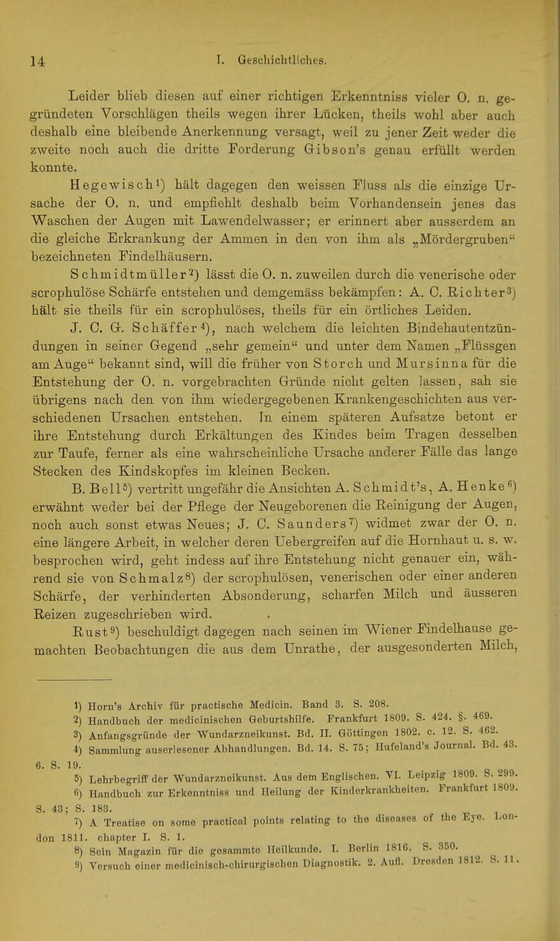 Leider blieb diesen auf einer richtigen Erkenntniss vieler 0. n. ge- gründeten Vorschlägen theils wegen ihrer Lücken, theiis wohl aber auch deshalb eine bleibende Anerkennung versagt, weil zu jener Zeit weder die zweite noch auch die dritte Forderung Gibson's genau erfüllt werden konnte. Hegewischi) hält dagegen den weissen Fluss als die einzige Ur- sache der 0. n. und empfiehlt deshalb beim Vorhandensein jenes das Waschen der Augen mit Lawendelwasser; er erinnert aber ausserdem an die gleiche Erkrankung der Ammen in den von ihm als „Mördergruben bezeichneten Eindelhäusern. S chmidtmüller'■^) lässt die 0. n. zuweilen durch die venerische oder scrophulöse Schärfe entstehen und demgemäss bekämpfen: A. C. .Richter3) hält sie theils für ein scrophulöses, theils für ein örtliches Leiden. J. 0. G. Schäffer'*), nach welchem die leichten Bindehautentzün- dungen in seiner Gegend „sehr gemein und unter dem Namen „Flüssgen am Auge bekannt sind, will die früher von Storch und Mursinna für die Entstehung der 0. n. vorgebrachten Gründe nicht gelten lassen, sah sie übrigens nach den von ihm wiedergegebenen Krankengeschichten aus ver- schiedenen Ursachen entstehen. In einem späteren Aufsatze betont er ihre Entstehung durch Erkältungen des Kindes beim Tragen desselben zur Taufe, ferner als eine wahrscheinliche Ursache anderer Fälle das lange Stecken des Kindskopfes im kleinen Becken. B. Be 115) vertritt ungefähr die Ansichten A. Schmidt's,A. Henke erwähnt weder bei der Pflege der Neugeborenen die Reinigung der Augen, noch auch sonst etwas Neues; J. 0. Saunders'?) widmet zwar der 0. n. eine längere Arbeit, in welcher deren Uebergreifen auf die Hornhaut u. s. w. besprochen wird, geht indess auf ihre Entstehung nicht genauer ein, wäh- rend sie von SchmalzS) der scrophulösen, venerischen oder einer anderen Schärfe, der verhinderten Absonderung, scharfen Milch und äusseren Reizen zugeschrieben wird. Rust9) beschuldigt dagegen nach seinen im Wiener Findelhause ge- machten Beobachtungen die aus dem Unrathe, der ausgesonderten Milch, 1) Horu's Archiv für practische Medicin. Band 3. S. 208. 2) Handbuch der medicinischen Geburtshilfe. Frankfurt 1809. S. 424. §. 469. 3) Anfangsgründe der Wundarzneikunst. Bd. II. Göttingen 1802. c. 12. S. 462. 4) Sammlung auserlesener Abhandlungen. Bd. 14. S. 75; Hufeland's Journal. Bd. 43. 6. S. 19. 5) LehrbegrifiF der Wundarzneikunst. Aus dem Englischen. VI. Leipzig 1809. S. 299. 6) Handbuch zur Erkenntniss und Heilung der Kinderkrankheiten. Frankfurt 1809. S. 43; S. 183. ') A Treatise on sorae praotioal points relating to the diseases of the Eye. Lon- don 1811. chapter I. S. 1. 8) Sein Magazin für die gesammto Heilkunde. I. Berlin 1816. S. 350.