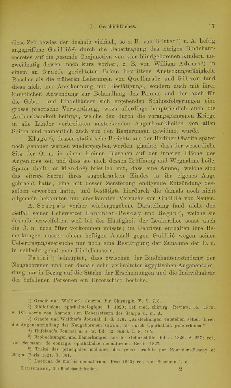 diese Zeit bewies der deshalb vielfach, so z. B. von RItter i) u. A. heftig angegriffene Gruillie^) durch die Uebertragung des eitrigen Bindehaut- secretes auf die gesunde Oonjunctiva von vier blindgeborenen Kindern un- zweideutig dessen noch kurz vorher, z. B. von William Adams 3) in einem an Graefe gerichteten Briefe bestrittene Ansteckungsfähigkeit. Eascher als die früheren Leistungen von Quellmalz und Gibson fand •diese nicht nur Anerkennung und Bestätigung, sondern auch mit ihrer künstlichen Anwendung zur Behandlung des Pannus und den auch für die Gebär- und JTindelhäuser sich ergebenden Schlussfolgerungen eine grosse practische Verwerthung, wozu allerdings hauptsächlich auch die Aufmerksamkeit beitrug, welche den durch die vorangegangenen Kriege in alle Länder verbreiteten ansteckenden Augenkrankheiten von allen Seiten und namentlich auch von den Regierungen gewidmet wurde. Kluge dessen statistische Berichte aus der Berliner Oharite später noch genauer werden wiedergegeben werden, glaubte, dass der wesentliche Sitz der 0. n. in einem kleinen Bläschen auf der inneren Mäche des Augenlides sei, und dass sie nach dessen Eröffnung und Wegnahme heile. Später theilte er Mendel) brieflich mit, dass eine Amme, welche sich das eitrige Secret ihres augenkranken Kindes in ihr eigenes Auge gebracht hatte, eine mit dessen Zerstörung endigende Entzündung des- selben erworben hatte, und bestätigte hierdurch die damals noch nicht allgemein bekannten und anerkannten Versuche von Guillie von Neuem. A. Scarpa's vorher wiedergegebene Darstellung fand nicht den Beifall seiner Uebersetzer Fournier-Pescay und Begin^), welche sie ■deshalb bezweifelten, weil bei der Häufigkeit der Leukorrhoe sonst auch die 0. n. hoch öfter vorkommen müsste; im Uebrigen enthalten ihre Be- merkungen ausser einem heftigen Ausfall gegen Guillie wegen seiner üebertragungsversuche nur noch eine Bestätigung der Zunahme der 0. n. in schlecht gehaltenen Eindelhäusern. Pabini ■i') behauptet, dass zwischen der Bindehautentzündung der Neugeborenen und der damals sehr verbreiteten ägyptischen Augenentzün- dung nur in Bezug auf die Stärke der Erscheinungen und die Individualität der befallenen Personen ein Unterschied bestehe. 1) Graefo und Walther's Journal für Chirurgie. V. S. 718. 2) Bibliotheque ophthalmolog'ique. I. 1820; ref. med. Chirurg. Review. 55. 1875. S. 181, sowie von Ammon, den Uebersetzern des Scarpa u. m. A. 3) Graefe und Walther's Journal. I. S. 176: „Ansteckungen entstehen selten durch die Augenentzüiidang der Neugeborenen sowohl, als durch Ophthalmia gonorrhoica. -t) Hufeland's Journal u. s. w. Bd. 52. Stück I. S. 105. 5) Beobachtungen und Bemerkungen aus der Geburtshilfe. Bd. 3. 1826. S. 227; ref. von Seemann: de contagio ophtlialmiae neonatorum. Berlin 1827. ß) Traite des principnles maladies des yeux; traduit par Fournior-Pescay et Begin. Paris 1821. 8. 301. ) Doctrina de morbis neonatorum. Pest 1823; ref. von Seemann 1. c. Haussmann, Die Rindoliaulinfeclinn. 2