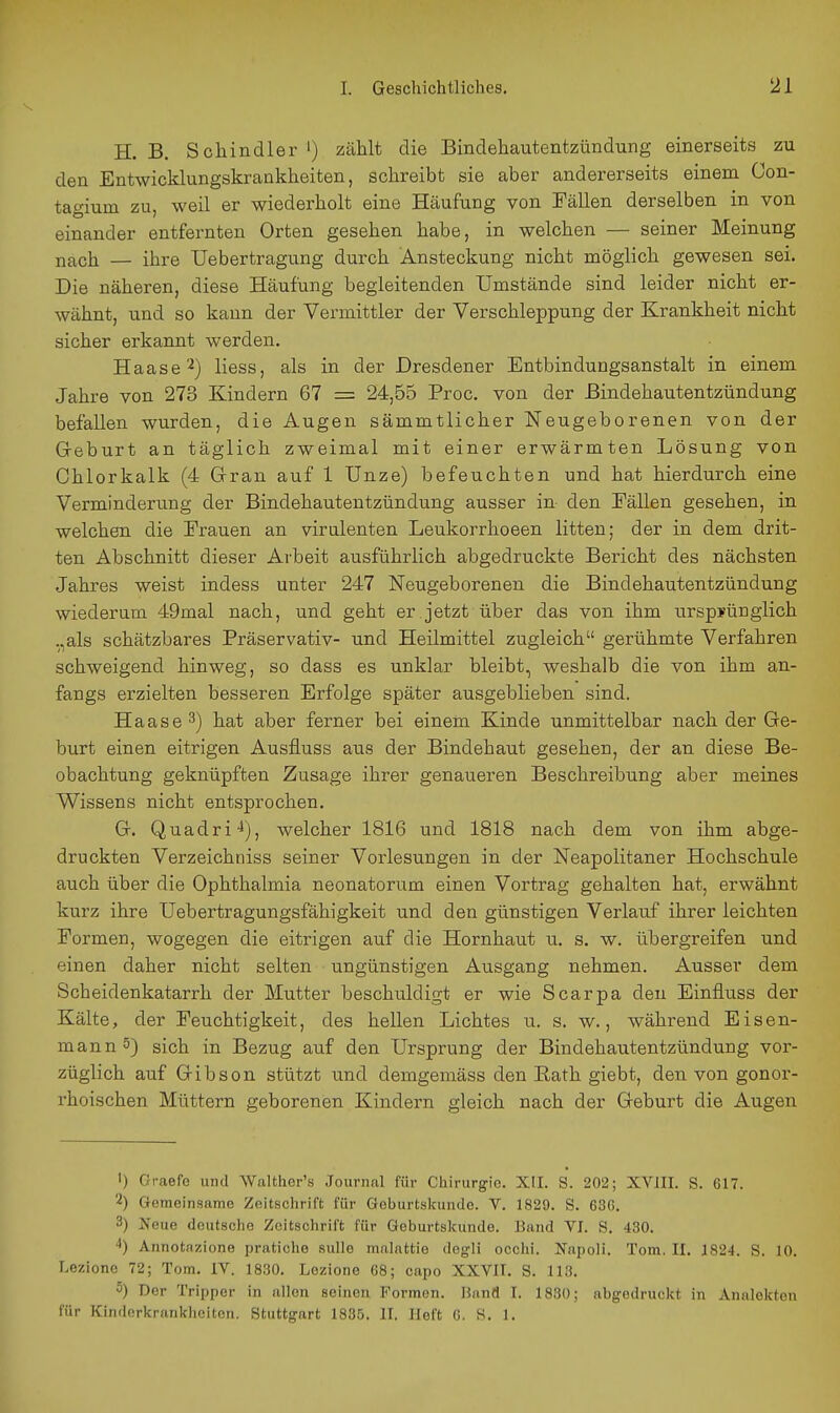 H. B. Schindler ') zählt die Bindehautentzündung einerseits zu den Entwicklungskrankheiten, schreibt sie aber andererseits einem Con- tagium zu, weil er wiederholt eine Häufung von Fällen derselben in von einander entfernten Orten gesehen habe, in welchen — seiner Meinung nach — ihre Uebertragung durch Ansteckung nicht möglich gewesen sei. Die näheren, diese Häufung begleitenden Umstände sind leider nicht er- wähnt, und so kann der Vermittler der Verschleppung der Krankheit nicht sicher erkannt werden. Haase 2) liess, als in der Dresdener Entbindungsanstalt in einem Jahre von 273 Kindern 67 = 24,55 Proc. von der Bindehautentzündung befallen wurden, die Augen sämmtlicher Neugeborenen von der Greburt an täglich zweimal mit einer erwärmten Lösung von Ohlorkalk (4 Gran auf 1 Unze) befeuchten und hat hierdurch eine Verminderung der Bindehautentzündung ausser in den Eällen gesehen, in welchen die Erauen an virulenten Leukorrhoeen litten; der in dem drit- ten Abschnitt dieser Arbeit ausführlich abgedruckte Bericht des nächsten Jahres weist indess unter 247 Neugeborenen die Bindehautentzündung wiederum 49mal nach, und geht er jetzt über das von ihm urspyüuglich .,als schätzbares Präservativ- und Heilmittel zugleich gerühmte Verfahren schweigend hinweg, so dass es unklar bleibt, weshalb die von ihm an- fangs erzielten besseren Erfolge später ausgeblieben sind. Haase 3) hat aber ferner bei einem Kinde unmittelbar nach der Ge- burt einen eitrigen Ausfluss aus der Bindehaut gesehen, der an diese Be- obachtung geknüpften Zusage ihrer genaueren Beschreibung aber meines Wissens nicht entsprochen. G. Quadri-i), welcher 1816 und 1818 nach dem von ihm abge- druckten Verzeichniss seiner Vorlesungen in der Neapolitaner Hochschule auch über die Ophthalmia neonatorum einen Vortrag gehalten hat, erwähnt kurz ihre Uebertragungsfähigkeit und den günstigen Verlauf ihrer leichten Formen, wogegen die eitrigen auf die Hornhaut u. s. w. übergreifen und einen daher nicht selten ungünstigen Ausgang nehmen. Ausser dem Scheidenkatarrh der Mutter beschuldigt er wie Scarpa den Einfluss der Kälte, der Feuchtigkeit, des hellen Lichtes u. s. w., während Eisen- mann 5) sich in Bezug auf den Ursprung der Bindehautentzündung vor- züglich auf Gibson stützt und demgemäss den Rath giebt, den von gonor- rhoischen Müttern geborenen Kindern gleich nach der Geburt die Augen 1) Graefe und Walther's .Journal für Chirurgie. XII. S. 202; XVJII. S. 617. 2) Gemeinsame Zeitschrift für Geburtskunde. V. 1829. S. 636. 3) Neue deutsche Zeitschrift für Geburtskunde. Band VI. S. 430. ^) Annotazione pratiche sullo mahittio dogli occhi. Napoli. Tom. II. 1824. S. 10. Lezionc 72; Tom, IV. 1830. Lezione 68; capo XXVII. S. 113. 5) Der Tripper in allen seinen Formen, fianfl I. 1830; abgedruckt in Analekten für Kinderkrankliciten. Stuttgart 1835. IF. Heft 6. S. 1.