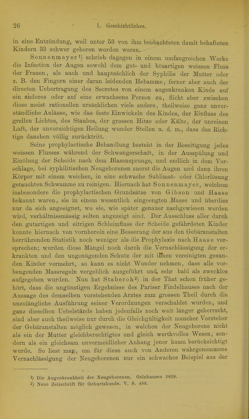 in eine Entzündung, weil unter 53 von ihm beobachteten damit behafteten Kindern 33 schwer geboren worden waren. Sonnenmayer 1) schrieb dagegen in einem umfangreichen Werke die Infection der Augen sowoM dem gut- und bösartigen weissen Fluss der Frauen, als auch und hauptsächlich der Syphilis der Mutter oder z. B. den Fingern einer daran leidenden Hebamme, ferner aber auch der directen Uebertragung des Secretes von einem augenkranken Kinde auf ein anderes oder auf eine erwachsene Person zu, flicht aber zwischen diese meist rationellen ursächlichen viele andere, theilweise ganz unver- ständliche Anlässe, wie das feste Einwickeln des Kindes, der Einfluss des grellen Lichtes, des Staubes, der grossen Hitze oder Kälte, der unreinen Luft, der unvorsichtigen Heilung wunder Stellen u. d. m., dass das Rich- tige daneben völlig zurücktritt. Seine prophylactische Behandlung besteht in der Beseitigung jedes weissen Flusses während der Schwangerschaft, in der Ausspülung und EinÖlung der Scheide nach dem Blasensprunge, und endlich in dem Vor- schlage, bei syphilitischen Neugeborenen zuerst die Augen und dann ihren Körper mit einem weichen, in eine schwache Sublimat- oder Chlorlösung getauchten Schwämme zu reinigen. Hiernach hat Sonnenmayer, welchem insbesondere die prophylactischen Grundsätze von Gibson und Haase bekannt waren, sie in einem wesentlich eingeengten Masse und überdies nur da sich angeeignet, wo sie, wie später genauer nachgewiesen werden v^ird, verhältnissmässig selten angezeigt sind. Der Ausschluss aller dui'ch den gutartigen und eitrigen Schleimfluss der Scheide gefährdeten Kinder konnte hiernach von vornherein eine Besserung der aus den Gebäraustalten herrührenden Statistik noch weniger als die Prophylaxis nach Haase ver- sprechen; wurden diese Mängel noch durch die Vernachlässigung der er- krankten und den ungenügenden Schutz der mit iETnen vereinigten gesun- den Kinder vermehrt, so kann es nicht Wunder nehmen, dass alle vor- beugenden Massregeln vergeblich ausgeführt und. sehr bald als zwecklos aufgegeben wurden. Nun hat Staber oh 2) in der That schon früher ge- hört, dass die ungünstigen Ergebnisse des Pariser Findelhauses nach der Aussage des demselben vorstehenden Arztes zum grossen Theil durch die unzulängliche Ausführung seiner Verordnungen verschuldet wurden, und ganz dieselben Uebelstände haben jedenfalls noch weit länger geherrscht, sind aber auch theilweise nur durch die Gleichgültigkeit mancher Vorsteher der Gebäranstalten möglich gewesen, in welchen der Neugeborene nicht als ein der Mutter gleichberechtigtes und gleich werthvolles Wesen, son- dern als ein gleichsam unvermeidlicher Anhang jener kaum berücksichtigt wurde. So liest ma^, um für diese auch von Anderen wahrgenommene Vernachlässigung der Neugeborenen nur ein schwaches Beispiel aus der 1) Die Augenkrankheit der Neugeborenen. Gelnhausen 1839. '■i) Neue Zeitschrift für Qeburtskunde. V. S. -188.