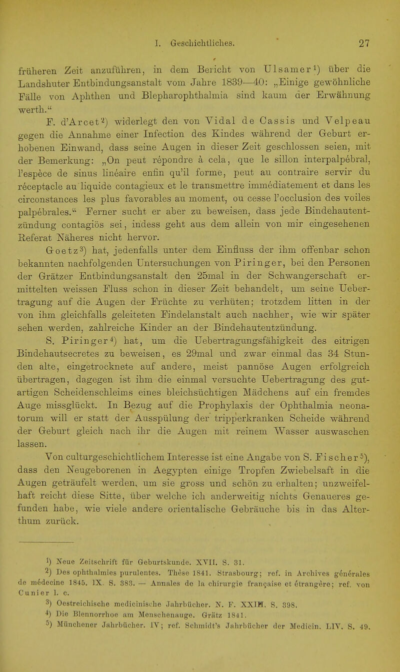 früheren Zeit anzuführen, in dem Bericht von Ulsameri) über die Landshnter Entbindungsanstalt vom Jahre 1839—40: „Einige gewöhnliche Fälle von Aphthen und Blepharophthalmia sind kaum der Erwähnung Werth. F. d'Arcet'^) widerlegt den von Vidal de Oassis und Velpeau gegen die Annahme einer Infection des Kindes während der Geburt er- hobenen Einwand, dass seine Augen in dieser Zeit geschlossen seien, mit der Bemerkung: „On peut repondre ä cela, que le sillon interpalpebral, l'espece de sinus liueaire enfin qu'il forme, peut au contraire servir du receptacle au liquide contagieux et le transmettre immediatement et dans les circonstances les plus favorables au moment, ou cesse l'occlusion des voiles palpebrales. Ferner sucht er aber zu beweisen, dass jede Bindehautent- zündung contagiös sei, indess geht aus dem allein von mir eingesehenen Referat Näheres nicht hervor. Groetz3) hat, jedenfalls unter dem Einfluss der ihm offenbar schon bekannten nachfolgenden Untersuchungen von Piringer, bei den Personen der Grätzer Entbindungsanstalt den 25mal in der Schwangerschaft er- mittelten weissen Fluss schon in dieser Zeit behandelt, um seine Ueber- tragung auf die Augen der Früchte zu verhüten; trotzdem litten in der von ihm gleichfalls geleiteten Findelanstalt auch nachher, wie wir später sehen werden, zahlreiche Kinder an der Bindehautentzündung. S. Piringer'^) hat, um die Uebertragungsfähigkeit des eitrigen Bindehautsecretes zu beweisen, es 29mal und zwar einmal das 34 Stun- den alte, eingetrocknete auf andere, meist pannöse Augen erfolgreich übertragen, dagegen ist ihm die einmal versuchte Uebertragung des gut- artigen Scheidenschleims eines bleichsüchtigen Mädchens auf ein fremdes Auge missglückt. In Bezug auf die Prophylaxis der Ophthalmia neona- torum will er statt der Ausspülung der tripperkranken Scheide während der Geburt gleich nach ihr die Augen mit reinem Wasser auswaschen lassen. Von culturgeschichtlichem Interesse ist eine Angabe von S. Fischer 5), dass den Neugeborenen in Aegypten einige Tropfen Zwiebelsaft in die Augen geträufelt werden, um sie gross und schön zu erhalten; unzweifel- haft reicht diese Sitte, über welche ich anderweitig nichts Genaueres ge- funden habe, wie viele andere orientalische Gebräuche bis in das Alter- thum zurück. 1) Neue Zeitschrift für Geburtskunde. XVII, S. 31. 2) Des ophthalmies purulentes. These 1841. Strasbourg; ref. in Archives generales de m^decine 1845. IX. S. 383. — Annales de La Chirurgie frangaise et6trangere; ref. von Cunier 1. c. 3) Oestreichische medicinische Jahrbücher. N. F. XXIH. S. 398. 4) Die Blennorrhoe am Menschenauge. Grätz 1841. 5) Münchenor Jahrbücher. IV; ref. Schniidt's Jnlirbüchor der Mcdicin. LIV. S. 49.