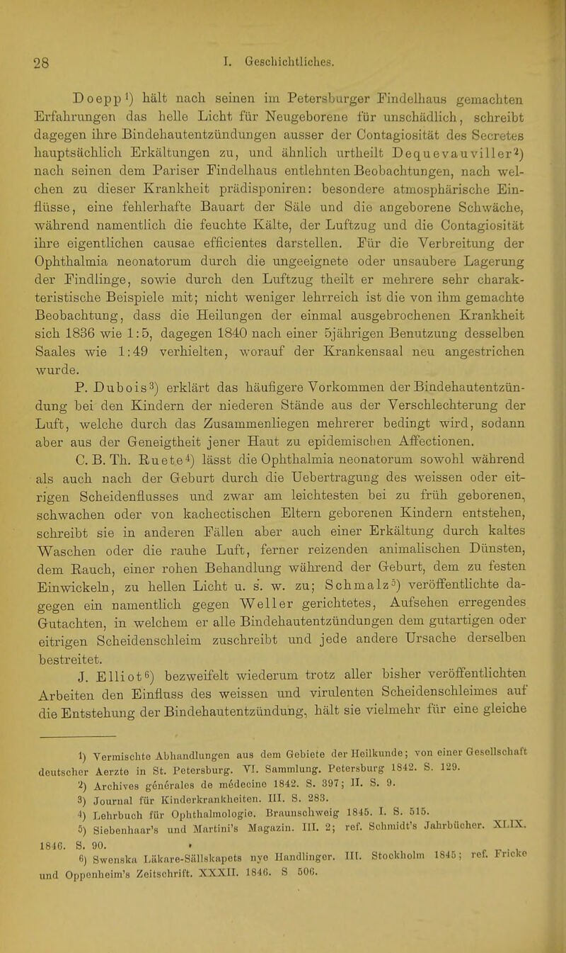 Doepp ') hält nach seinen iin Petersburger Flndelbaus gemachten Erfahrungen das helle Licht für Neugeborene für unschädlich, schreibt dagegen ihre Bindehautentzündungen ausser der Contagiosität des Secretes hauptsächlich Erkältungen zu, und ähnlich urtheilt Dequevauviller^) nach seinen dem Pariser Eindelhaus entlehnten Beobachtungen, nach wel- chen zu dieser Krankheit prädisponiren: besondere atmosphärische Ein- flüsse, eine fehlerhafte Bauart der Säle und die angeborene Schwäche, während namentlich die feuchte Kälte, der Luftzug und die Contagiosität ihre eigentlichen causae efficientes darstellen, Eür die Verbreitung der Ophthalmia neonatorum durch die ungeeignete oder unsaubere Lagerung der Eindlinge, sowie durch den Luftzug theilt er mehrere sehr charak- teristische Beispiele mit; nicht weniger lehrreich ist die von ihm gemachte Beobachtung, dass die Heilungen der einmal ausgebrochenen Krankheit sich 1836 wie 1:5, dagegen 1840 nach einer 5jährigen Benutzung desselben Saales wie 1:49 verhielten, worauf der Krankensaal neu angestrichen wurde. P. Dubois^) erklärt das häufigere Vorkommen der Bindehautentzün- dung bei den Kindern der niederen Stände aus der Verschlechterung der Luft, welche durch das Zusammenliegen mehrerer bedingt wird, sodann aber aus der Geneigtheit jener Haut zu epidemisclien Affectionen. C. B. Th. ßuete*) lässt die Ophthalmia neonatorum sowohl während als auch nach der Geburt durch die Uebertragung des weissen oder eit- rigen Scheidenflusses und zwar am leichtesten bei zu früh geborenen, schwachen oder von kachectischen Eltern geborenen Kindern entstehen, schreibt sie in anderen Fällen aber auch einer Erkältung durch kaltes Waschen oder die rauhe Luft, ferner reizenden animalischen Dünsten, dem Eauch, einer rohen Behandlung während der Geburt, dem zu festen Einwickeln, zu hellen Licht u. s. w. zu; Schmalzä) veröffentlichte da- gegen ein namentlich gegen Well er gerichtetes, Aufsehen erregendes Gutachten, in welchem er alle Bindehautentzündungen dem gutartigen oder eitrigen Scheidenschleim zuschreibt und jede andere Ursache derselben bestreitet. J. Elliotß) bezweifelt wiederum trotz aller bisher veröffentlichten Arbeiten den Einfluss des weissen und virulenten Scheidenschleimes auf die Entstehimg der Bindehautentzündung, hält sie vielmehr für eine gleiche 1) Vermischte Abhandlungen aus dem Gebiete der Heilkunde; von einer Gesellschaft deutscher Aerzte in St. Petersburg. VI. Sammlung. Petersburg 1842. S. 129. ^) Archives gonerales de mddecino 1842. S. 397; II. S. 9. 3) Journal für Kinderkrankheiten. III. S. 283. 4) Lehrbuch für Ophthalmologie. Braunschweig 1845. I. S. 515. 5) Siebenhaar's und Martini's Magazin. III. 2; ref. Schmidt's Jahrbücher. XLIX. 184G. S. 90. . r . , 6) Swenska Läkare-Sällskapets nye Handlinger. III. Stockholm 1845; ref. Fricko und Oppenheim'« Zeitschrift. XXXII. 184G. S 50G.